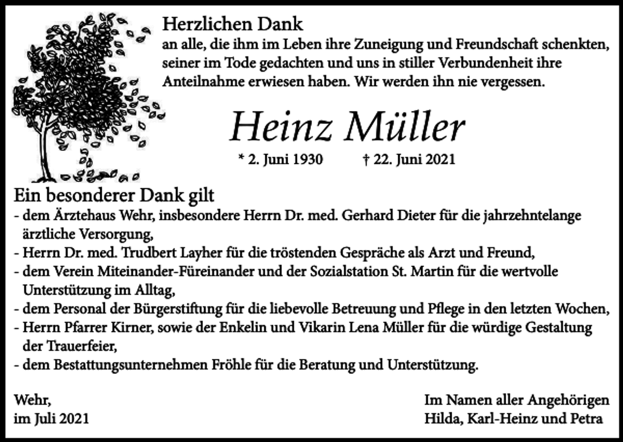<p>Herzlichen Dank<br />an alle, die ihm im Leben ihre Zuneigung und Freundschaft schenkten,<br />seiner im Tode gedachten und uns in stiller Verbundenheit ihre<br />Anteilnahme erwiesen haben. Wir werden ihn nie vergessen.</p><p>Heinz Müller<br />* 2. Juni 1930</p><p>† 22. Juni 2021</p><p>Ein besonderer Dank gilt<br />- dem Ärztehaus Wehr, insbesondere Herrn Dr. med. Gerhard Dieter für die jahrzehntelange<br />ärztliche Versorgung,<br />- Herrn Dr. med. Trudbert Layher für die tröstenden Gespräche als Arzt und Freund,<br />- dem Verein Miteinander-Füreinander und der Sozialstation St. Martin für die wertvolle<br />Unterstützung im Alltag,<br />- dem Personal der Bürgerstiftung für die liebevolle Betreuung und Pﬂege in den letzten Wochen,<br />- Herrn Pfarrer Kirner, sowie der Enkelin und Vikarin Lena Müller für die würdige Gestaltung<br />der Trauerfeier,<br />- dem Bestattungsunternehmen Fröhle für die Beratung und Unterstützung.<br />Wehr,<br />im Juli 2021</p><p>Im Namen aller Angehörigen<br />Hilda, Karl-Heinz und Petra</p>