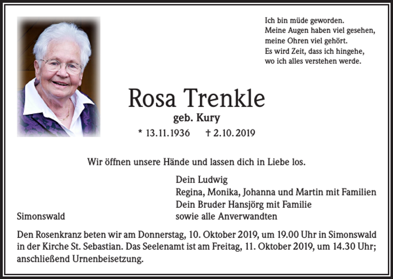 <p>Ich bin müde geworden.<br />Meine Augen haben viel gesehen,<br />meine Ohren viel gehört.<br />Es wird Zeit, dass ich hingehe,<br />wo ich alles verstehen werde.</p><p>Rosa Trenkle<br />geb. Kury</p><p>* 13.11.1936 † 2.10. 2019<br />Wir öffnen unsere Hände und lassen dich in Liebe los.</p><p>Simonswald</p><p>Dein Ludwig<br />Regina, Monika, Johanna und Martin mit Familien<br />Dein Bruder Hansjörg mit Familie<br />sowie alle Anverwandten</p><p>Den Rosenkranz beten wir am Donnerstag, 10. Oktober 2019, um 19.00 Uhr in Simonswald<br />in der Kirche St. Sebastian. Das Seelenamt ist am Freitag, 11. Oktober 2019, um 14.30 Uhr;<br />anschließend Urnenbeisetzung.</p>