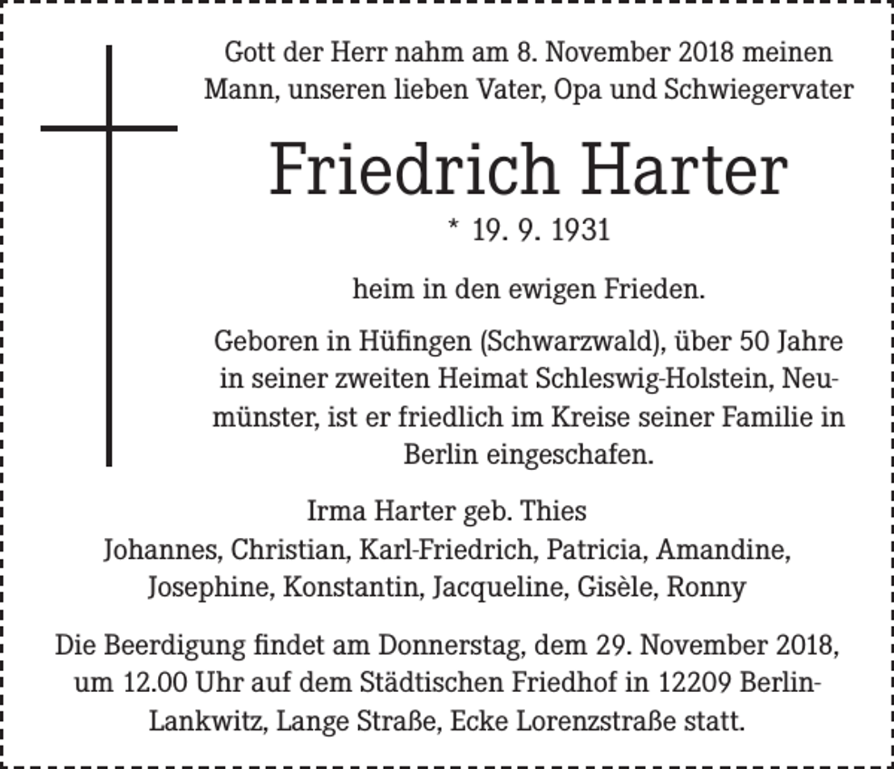 <p>Gott der Herr nahm am 8. November 2018 meinen<br />Mann, unseren lieben Vater, Opa und Schwiegervater</p><p>Friedrich Harter<br />* 19. 9. 1931</p><p>heim in den ewigen Frieden.<br />Geboren in Hüfingen (Schwarzwald), über 50 Jahre<br />in seiner zweiten Heimat Schleswig-Holstein, Neumünster, ist er friedlich im Kreise seiner Familie in<br />Berlin eingeschafen.<br />Irma Harter geb. Thies<br />Johannes, Christian, Karl-Friedrich, Patricia, Amandine,<br />Josephine, Konstantin, Jacqueline, Gisèle, Ronny<br />Die Beerdigung findet am Donnerstag, dem 29. November 2018,<br />um 12.00 Uhr auf dem Städtischen Friedhof in 12209 BerlinLankwitz, Lange Straße, Ecke Lorenzstraße statt.</p>
