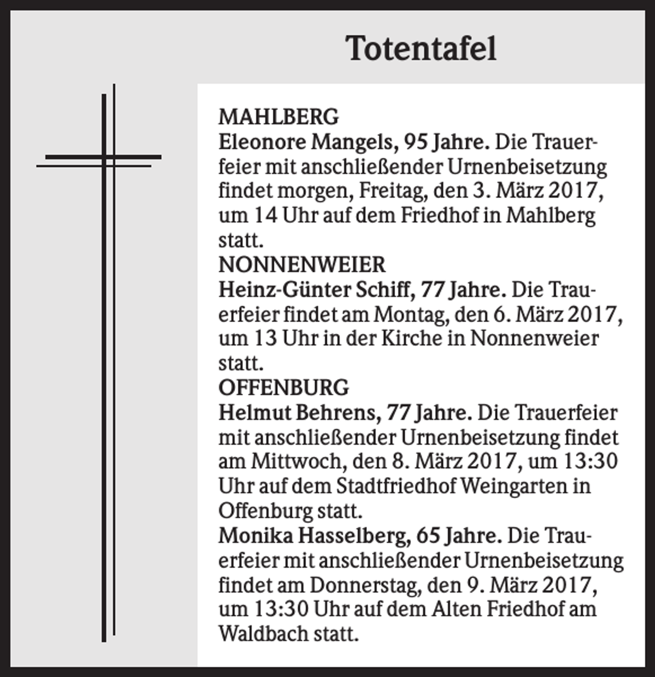 <p>Totentafel<br />MAHLBERG<br />Eleonore Mangels, 95 Jahre. Die Trauerfeier mit anschließender Urnenbeisetzung<br />findet morgen, Freitag, den 3. März 2017,<br />um 14 Uhr auf dem Friedhof in Mahlberg<br />statt.<br />NONNENWEIER<br />Heinz-Günter Schiff, 77 Jahre. Die Trauerfeier findet am Montag, den 6. März 2017,<br />um 13 Uhr in der Kirche in Nonnenweier<br />statt.<br />OFFENBURG<br />Helmut Behrens, 77 Jahre. Die Trauerfeier<br />mit anschließender Urnenbeisetzung findet<br />am Mittwoch, den 8. März 2017, um 13:30<br />Uhr auf dem Stadtfriedhof Weingarten in<br />Offenburg statt.<br />Monika Hasselberg, 65 Jahre. Die Trauerfeier mit anschließender Urnenbeisetzung<br />findet am Donnerstag, den 9. März 2017,<br />um 13:30 Uhr auf dem Alten Friedhof am<br />Waldbach statt.</p>