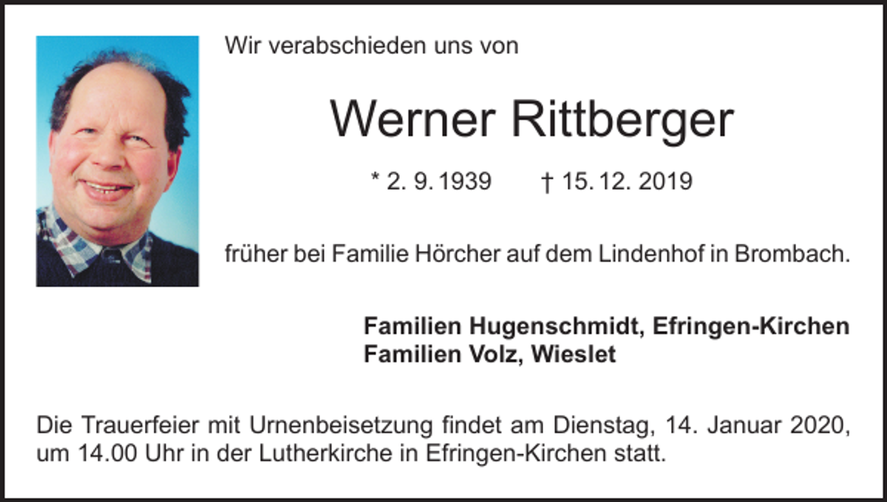 <p>Wir verabschieden uns von</p><p>Werner Rittberger<br />* 2. 9. 1939 † 15. 12. 2019<br />früher bei Familie Hörcher auf dem Lindenhof in Brombach.<br />Familien Hugenschmidt, Efringen-Kirchen<br />Familien Volz, Wieslet<br />Die Trauerfeier mit Urnenbeisetzung findet am Dienstag, 14. Januar 2020,<br />um 14.00 Uhr in der Lutherkirche in Efringen-Kirchen statt.</p>