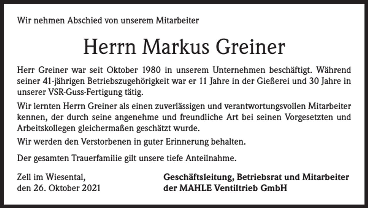 <p>Wir nehmen Abschied von unserem Mitarbeiter</p><p>Herrn Markus Greiner<br />Herr Greiner war seit Oktober 1980 in unserem Unternehmen beschäftigt. Während<br />seiner 41-jährigen Betriebszugehörigkeit war er 11 Jahre in der Gießerei und 30 Jahre in<br />unserer VSR-Guss-Fertigung tätig.<br />Wir lernten Herrn Greiner als einen zuverlässigen und verantwortungsvollen Mitarbeiter<br />kennen, der durch seine angenehme und freundliche Art bei seinen Vorgesetzten und<br />Arbeitskollegen gleichermaßen geschätzt wurde.<br />Wir werden den Verstorbenen in guter Erinnerung behalten.<br />Der gesamten Trauerfamilie gilt unsere tiefe Anteilnahme.<br />Zell im Wiesental,<br />den 26. Oktober 2021</p><p>Geschäftsleitung, Betriebsrat und Mitarbeiter<br />der MAHLE Ventiltrieb GmbH</p>