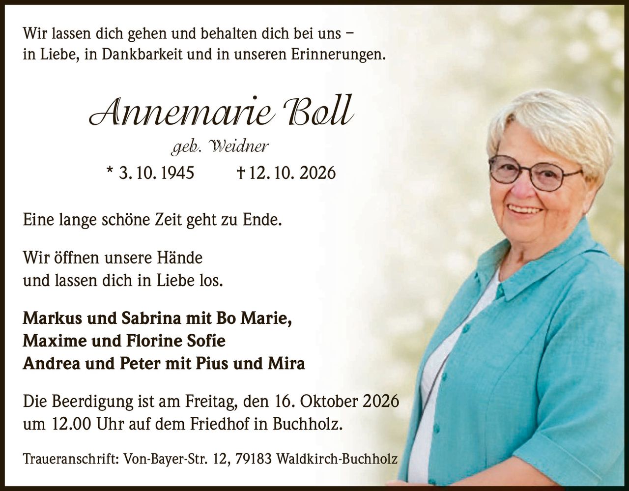<p>Wir lassen dich gehen und behalten dich bei uns – in Liebe, in Dankbarkeit und in unseren Erinnerungen.</p>

<p><strong>Annemarie Boll</strong><br/>geb. Weidner<br/>* 3. 10. 1945  † 12. 10. 2026</p>

<p>Eine lange schöne Zeit geht zu Ende.</p>

<p>Wir öffnen unsere Hände<br/>und lassen dich in Liebe los.</p>

<p><strong>Markus und Sabrina mit Bo Marie, Maxime und Florine Sofíe<br/>Andrea und Peter mit Pius und Mira</strong></p>

<p>Die Beerdigung ist am Freitag, den 16. Oktober 2026<br/>um 12.00 Uhr auf dem Friedhof in Buchholz.</p>

<p>Traueranschrift: Von-Bayer-Str. 12, 79183 Waldkirch-Buchholz</p>