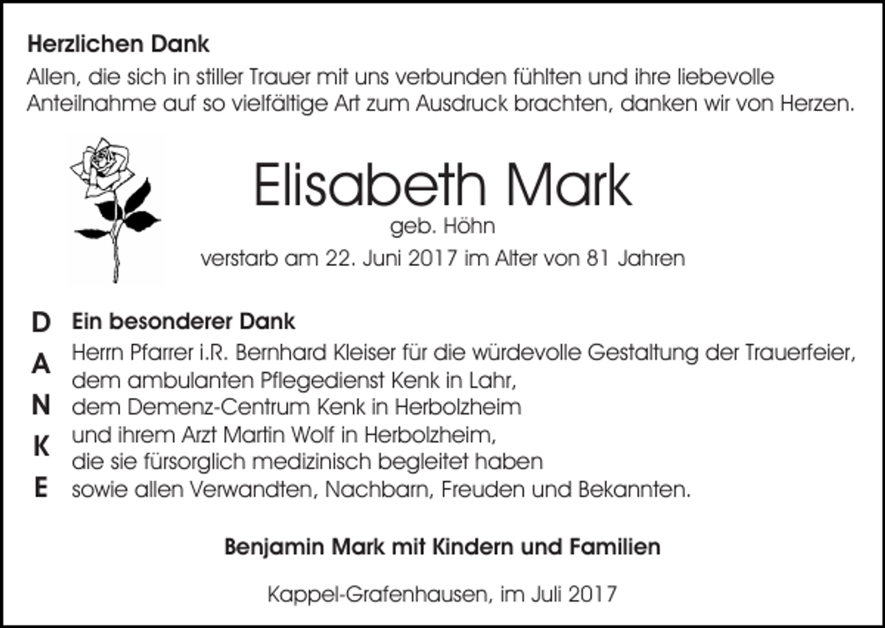 <p>HHerzlichen<br />er zli c h e n Dank<br />D a nk<br />Allen,<br />stiller<br />All<br />e n, die<br />di e sisich<br />c h i in<br />n still<br />er TTrauer<br />r a u er mit<br />mit uns<br />u ns verbunden<br />v er b u n d en ffühlten<br />ü hlt e n uund<br />n d i ihre<br />hr e liliebevolle<br />e b e v oll e<br />Anteilnahme<br />A nt eil n a h m e auf<br />a uf sso<br />o vivielfältige<br />e lf älti g e Art<br />Art zum<br />z u m Ausdruck<br />A us dr u ck brachten,<br />br a c ht e n, danken<br />d a n k e n wir<br />wir von<br />v o n Herzen.<br />H er z e n.</p><p>Elis<br />a b et h Mark<br />M ar k<br />Elisabeth</p><p>geb.<br />g e b. HHöhn<br />öhn<br />vverstarb<br />erst ar b am<br />a m 22.<br />. JJuni<br />u ni 2017<br />2 0 1 7 i im<br />m Alter<br />Alt er vvon<br />o n 88 JJahren<br />a hr e n</p><p>b e s o n d er er Dank<br />D a nk<br />DD EiEinn besonderer<br />HHerrn<br />err n PfPfarrer<br />arr er i.i.R.<br />R. BBernhard<br />er n h a r d Kleiser<br />Kl eis er für<br />f ür die<br />di e würdevolle<br />w ür d ev oll e Gestaltung<br />G est alt u n g der<br />d er TrTrauerfeier,<br />a u erf ei er,<br />A dem<br />A<br />d e m aambulanten<br />m b ul a nt e n Pfl<br />e g e di e nst KKenk<br />e n k i in<br />n LLahr,<br />a hr,<br />Pflegedienst<br />N<br />N dem<br />d e m Demenz-Centrum<br />D e m e n z- C e ntr u m Kenk<br />K e n k iinn Herbolzheim<br />H er b ol z h ei m<br />u n d i ihrem<br />hr e m Arzt<br />Ar zt Martin<br />M arti n Wolf<br />W olf i in<br />n Herbolzheim,<br />H er b ol z h ei m,<br />und<br />KK die<br />di e sisie<br />e f fürsorglich<br />ürs or gli c h medizinisch<br />m e d i zi nis c h begleitet<br />b e gl eit et haben<br />h a b en<br />EE ssowie<br />o wi e allen<br />all e n Verwandten,<br />V er w a n dt e n , Nachbarn,<br />N a c h b ar n, Freuden<br />Fr e u d e n und<br />un d BBekannten.<br />e k a n nt e n.<br />Benjamin<br />B e nj a mi n Mark<br />M ar k mit<br />mit Kindern<br />Ki n d er n uund<br />n d FFamilien<br />a mili e n<br />KKappel-Grafenhausen,<br />a p p el- Gr af e n h a us e n, iimm Juli<br />J uli</p>