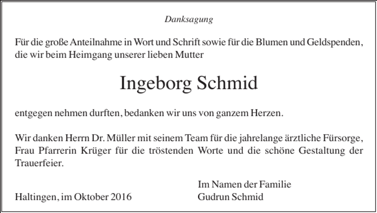 <p>Danksagung</p><p>Für die große Anteilnahme in Wort und Schrift sowie für die Blumen und Geldspenden,<br />die wir beim Heimgang unserer lieben Mutter</p><p>Ingeborg Schmid<br />entgegen nehmen durften, bedanken wir uns von ganzem Herzen.<br />Wir danken Herrn Dr. Müller mit seinem Team für die jahrelange ärztliche Fürsorge,<br />Frau Pfarrerin Krüger für die tröstenden Worte und die schöne Gestaltung der<br />Trauerfeier.<br />Haltingen, im Oktober 2016</p><p>Im Namen der Familie<br />Gudrun Schmid</p>