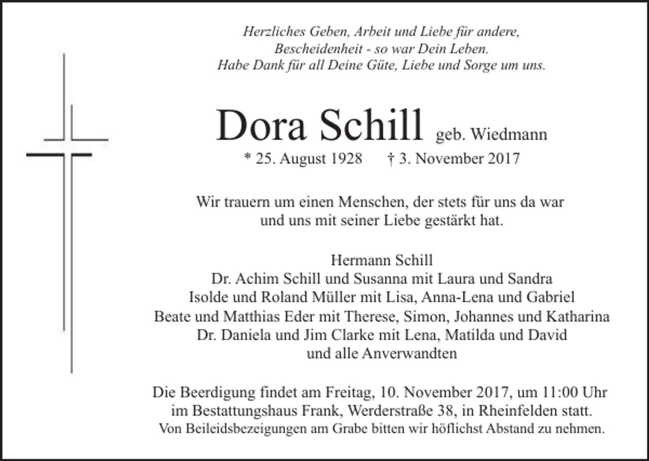 <p>HHerzliches<br />erzli c h es GGeben,<br />e b e n, Ar<br />b eit und<br />u n d Liebe<br />Li e b e für<br />f ür andere,<br />a n d er e,<br />Arbeit<br />BBescheidenheit<br />es c h ei d e n h eit --sso<br />o war<br />w ar Dein<br />D ei n Leben.<br />L e b e n.<br />H a b e DDank<br />a n k f für<br />ür all<br />ei n e Güte,<br />G üt e, LiLiebe<br />e b e uund<br />n d SSorge<br />or g e uum<br />m uns.<br />u ns.<br />Habe<br />all DDeine</p><p>DDora<br />or a SSchill<br />c hill<br />** 225.<br />5. August<br />A u g ust 11</p><p>ggeb.<br />e b. Wiedmann<br />Wi e d m a n n</p><p>†† 33.. November<br />N o v e m b er</p><p>Wir<br />a u er n u um<br />m eieinen<br />n e n MMenschen,<br />e ns c h e n, dder<br />er ststets<br />ets ffür<br />ür uuns<br />ns ddaa war<br />w ar<br />Wirtr trauern<br />uund<br />n d uuns<br />ns mit<br />mit sseiner<br />ei n er Liebe<br />Li e b e ggestärkt<br />est är kt hhat.<br />at.<br />HHermann<br />er m a n n SSchill<br />c hill<br />Dr. AAchim<br />Dr.<br />c hi m SSchill<br />c hill uund<br />n d SSusanna<br />us a n n a mit<br />mit Laura<br />L a ur a und<br />u n d Sandra<br />Sa n dra<br />Isolde<br />Is ol d e und<br />u n d Roland<br />R ol a n d Müller<br />M üll er mit<br />mit Lisa,<br />Lis a, Anna-Lena<br />A n n a- L e n a und<br />u n d Gabriel<br />G a bri el<br />Beate<br />mit TTherese,<br />B e at e uund<br />n d Matthias<br />M att hi as EEder<br />d er mit<br />h er es e, SiSimon,<br />m o n, J Johannes<br />o h a n n es uund<br />n d Katharina<br />K at h ari n a<br />Dr.<br />Clarke<br />Dr. DDaniela<br />a ni el a uund<br />n d JiJim<br />m Cl<br />ar k e mit<br />mit Lena,<br />L e n a, Matilda<br />M atil d a uund<br />n d David<br />D a vi d<br />alle<br />uund<br />n d all<br />e Anverwandten<br />A n v er w a n dt e n<br />Die<br />Di<br />e BBeerdigung<br />e er di g u n g fifindet<br />n d et aam<br />m Freitag,<br />Fr eit a g, 10.<br />1 0. November<br />N o v e m b er 2017,<br />20 1 7, uum<br />m 111:00<br />1: Uhr<br />U hr<br />iimm Bestattungshaus<br />B est att u n gs h a us Frank,<br />Fr a n k, Werderstraße<br />Wer d erstr a ß e 38,<br />3 8, in<br />i n Rheinfelden<br />R h ei nf el d e n statt.<br />st att.<br />Von<br />Vo<br />n BBeileidsbezeigungen<br />eil ei ds b e z ei g u n g e n am<br />a m Grabe<br />Gr a b e bitten<br />bitt e n wir<br />wir höflichst<br />h öfli c hst Abstand<br />A bst a n d zu<br />z u nehmen.<br />n e h m e n.</p>