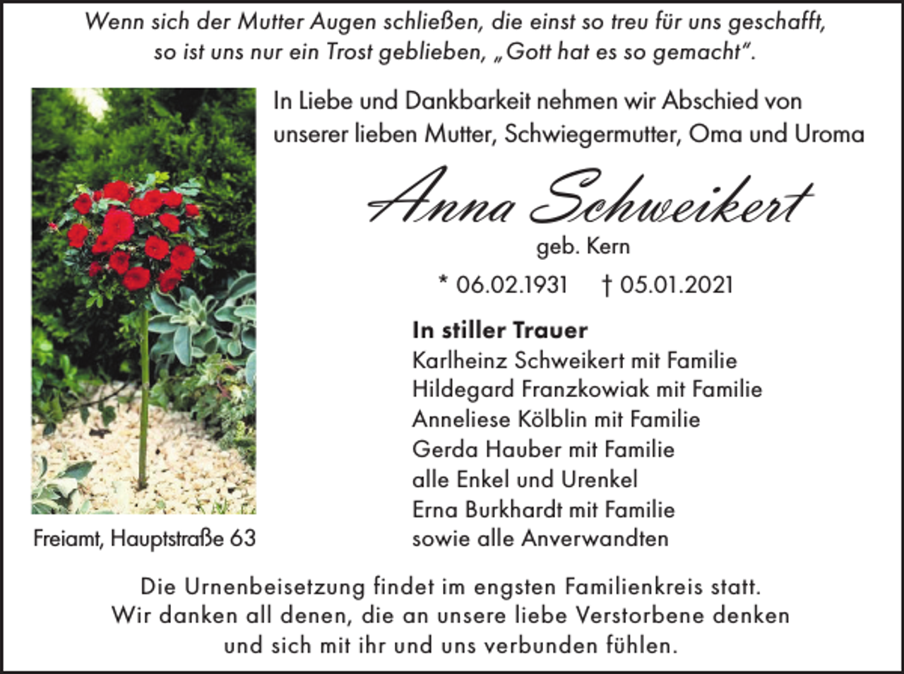 <p>Wenn sich der Mutter Augen schließen, die einst so treu für uns geschafft,<br />so ist uns nur ein Trost geblieben, „Gott hat es so gemacht“.</p><p>In Liebe und Dankbarkeit nehmen wir Abschied von<br />unserer lieben Mutter, Schwiegermutter, Oma und Uroma</p><p>Anna Schweikert<br />geb. Kern<br />* 06.02.1931</p><p>Freiamt, Hauptstraße 63</p><p>† 05.01.2021</p><p>In stiller Trauer<br />Karlheinz Schweikert mit Familie<br />Hildegard Franzkowiak mit Familie<br />Anneliese Kölblin mit Familie<br />Gerda Hauber mit Familie<br />alle Enkel und Urenkel<br />Erna Burkhardt mit Familie<br />sowie alle Anverwandten</p><p>Die Urnenbeisetzung findet im engsten Familienkreis statt.<br />Wir danken all denen, die an unsere liebe Verstorbene denken<br />und sich mit ihr und uns verbunden fühlen.</p>