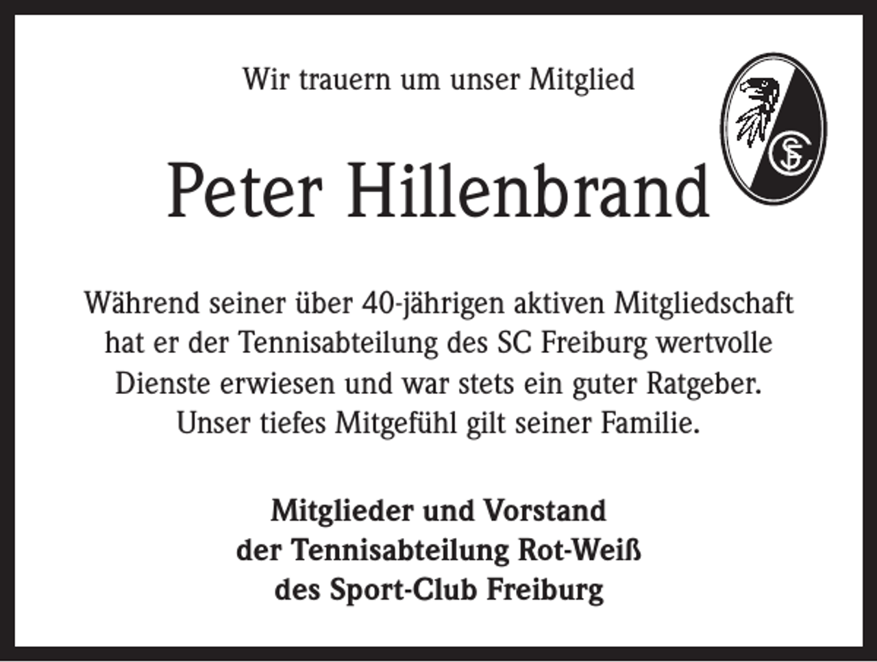 <p>Wir trauern um unser Mitglied</p><p>Peter Hillenbrand<br />Während seiner über 40-jährigen aktiven ­Mitgliedschaft<br />hat er der Tennisabteilung des SC Freiburg ­wertvolle<br />Dienste erwiesen und war stets ein guter Ratgeber.<br />Unser tiefes Mitgefühl gilt seiner Familie.<br />Mitglieder und Vorstand<br />der Tennisabteilung Rot-Weiß<br />des Sport-Club Freiburg</p>