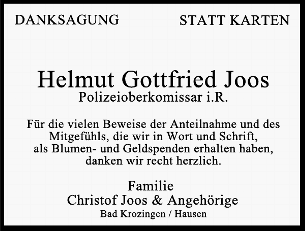 <p>DANKSAGUNG</p><p>STATT KARTEN</p><p>Helmut Gottfried Joos<br />Polizeioberkomissar i.R.</p><p>Für die vielen Beweise der Anteilnahme und des<br />Mitgefühls, die wir in Wort und Schrift,<br />als Blumen- und Geldspenden erhalten haben,<br />danken wir recht herzlich.</p><p>Familie<br />Christof Joos &amp; Angehörige<br />Bad Krozingen / Hausen</p>