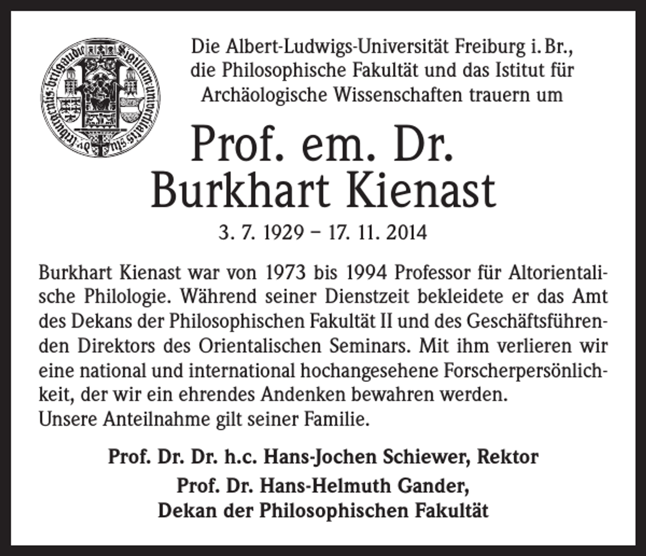 <p>Die Albert-Ludwigs-Universität Freiburg i. Br.,<br />die Philosophische Fakultät und das Istitut für<br />Archäologische Wissenschaften trauern um</p><p>Prof. em. Dr.<br />Burkhart Kienast<br />3. 7. 1929 – 17. 11. 2014</p><p>Burkhart Kienast war von 1973 bis 1994 Professor für Altorientalische Philologie. Während seiner Dienstzeit bekleidete er das Amt<br />des Dekans der Philosophischen Fakultät II und des Geschäftsführenden Direktors des Orientalischen Seminars. Mit ihm verlieren wir<br />eine national und international hochangesehene Forscherpersönlichkeit, der wir ein ehrendes Andenken bewahren werden.<br />Unsere Anteilnahme gilt seiner Familie.<br />Prof. Dr. Dr. h.c. Hans-Jochen Schiewer, Rektor<br />Prof. Dr. Hans-Helmuth Gander,<br />Dekan der Philosophischen Fakultät</p>