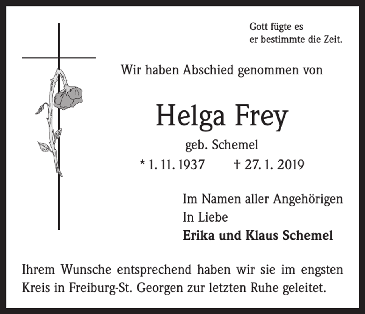 <p>Gott fügte es<br />er bestimmte die Zeit.</p><p>Wir haben Abschied genommen von</p><p>Helga Frey<br />geb. Schemel<br />* 1. 11. 1937 † 27. 1. 2019<br />Im Namen aller Angehörigen<br />In Liebe<br />Erika und Klaus Schemel<br />Ihrem Wunsche entsprechend haben wir sie im engsten<br />Kreis in Freiburg-St. Georgen zur letzten Ruhe geleitet.</p>