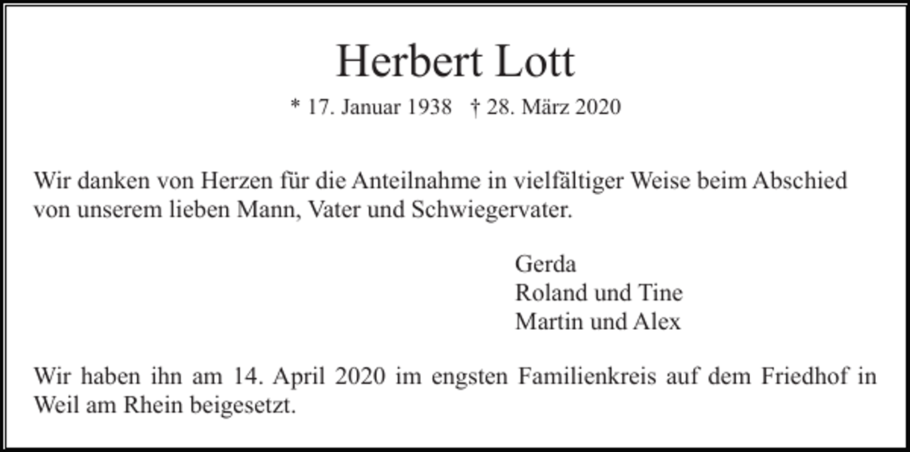 <p>Herbert Lott<br />* 17. Januar 1938 † 28. März 2020</p><p>Wir danken von Herzen für die Anteilnahme in vielfältiger Weise beim Abschied<br />von unserem lieben Mann, Vater und Schwiegervater.<br />Gerda<br />Roland und Tine<br />Martin und Alex<br />Wir haben ihn am 14. April 2020 im engsten Familienkreis auf dem Friedhof in<br />Weil am Rhein beigesetzt.</p>