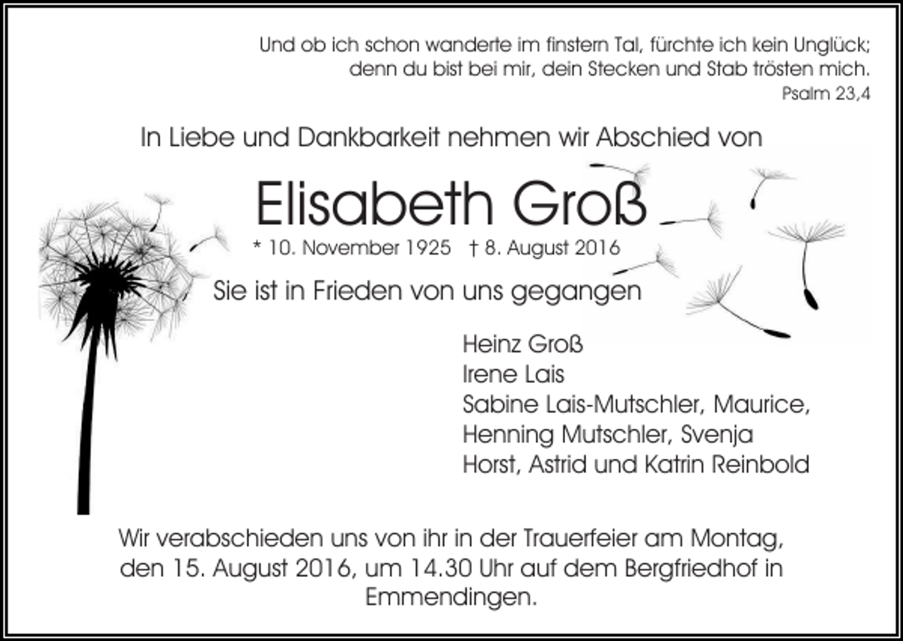 <p>Und ob ich schon wanderte im finstern Tal, fürchte ich kein Unglück;<br />denn du bist bei mir, dein Stecken und Stab trösten mich.<br />Psalm 23,4</p><p>In Liebe und Dankbarkeit nehmen wir Abschied von</p><p>Elisabeth Groß</p><p>* 10. November 1925 † 8. August 2016</p><p>Sie ist in Frieden von uns gegangen<br />Heinz Groß<br />Irene Lais<br />Sabine Lais-Mutschler, Maurice,<br />Henning Mutschler, Svenja<br />Horst, Astrid und Katrin Reinbold<br />Wir verabschieden uns von ihr in der Trauerfeier am Montag,<br />den 15. August 2016, um 14.30 Uhr auf dem Bergfriedhof in<br />Emmendingen.</p>