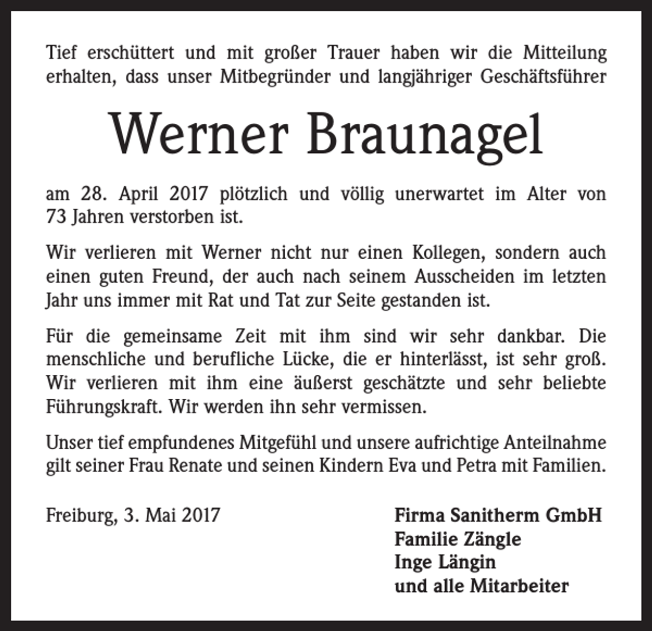 <p>Tief erschüttert und mit großer Trauer haben wir die Mitteilung<br />­erhalten, dass unser Mitbegründer und langjähriger Geschäftsführer</p><p>Werner Braunagel<br />am 28. April 2017 plötzlich und völlig unerwartet im Alter von<br />73 Jahren verstorben ist.<br />Wir verlieren mit Werner nicht nur einen Kollegen, sondern auch<br />einen guten Freund, der auch nach seinem Ausscheiden im letzten<br />Jahr uns immer mit Rat und Tat zur Seite gestanden ist.<br />Für die gemeinsame Zeit mit ihm sind wir sehr dankbar. Die<br />­menschliche und berufliche Lücke, die er hinterlässt, ist sehr groß.<br />Wir verlieren mit ihm eine äußerst geschätzte und sehr beliebte<br />­Führungskraft. Wir werden ihn sehr vermissen.<br />Unser tief empfundenes Mitgefühl und unsere aufrichtige Anteilnahme<br />gilt seiner Frau Renate und seinen Kindern Eva und Petra mit Familien.<br />Freiburg, 3. Mai 2017</p><p>Firma Sanitherm GmbH<br />Familie Zängle<br />Inge Längin<br />und alle Mitarbeiter</p>