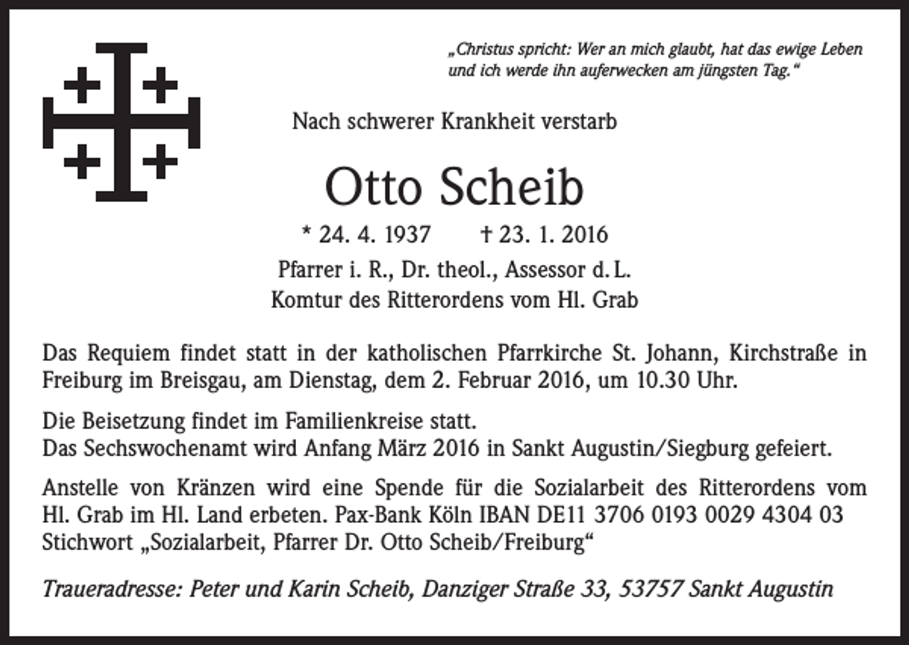 <p>„Christus spricht: Wer an mich glaubt, hat das ewige Leben<br />und ich werde ihn auferwecken am jüngsten Tag.“</p><p>Nach schwerer Krankheit verstarb</p><p>Otto Scheib<br />* 24. 4. 1937 † 23. 1. 2016<br />Pfarrer i. R., Dr. theol., Assessor d. L.<br />Komtur des Ritterordens vom Hl. Grab<br />Das Requiem findet statt in der katholischen Pfarrkirche St. Johann, Kirchstraße in<br />Freiburg im Breisgau, am Dienstag, dem 2. Februar 2016, um 10.30 Uhr.<br />Die Beisetzung findet im Familienkreise statt.<br />Das Sechswochenamt wird Anfang März 2016 in Sankt Augustin/Siegburg gefeiert.<br />Anstelle von Kränzen wird eine Spende für die Sozialarbeit des Ritterordens vom<br />Hl. Grab im Hl. Land erbeten. Pax-Bank Köln IBAN DE11 3706 0193 0029 4304 03<br />Stichwort „Sozialarbeit, Pfarrer Dr. Otto Scheib/Freiburg“<br />Traueradresse: Peter und Karin Scheib, Danziger Straße 33, 53757 Sankt Augustin</p>