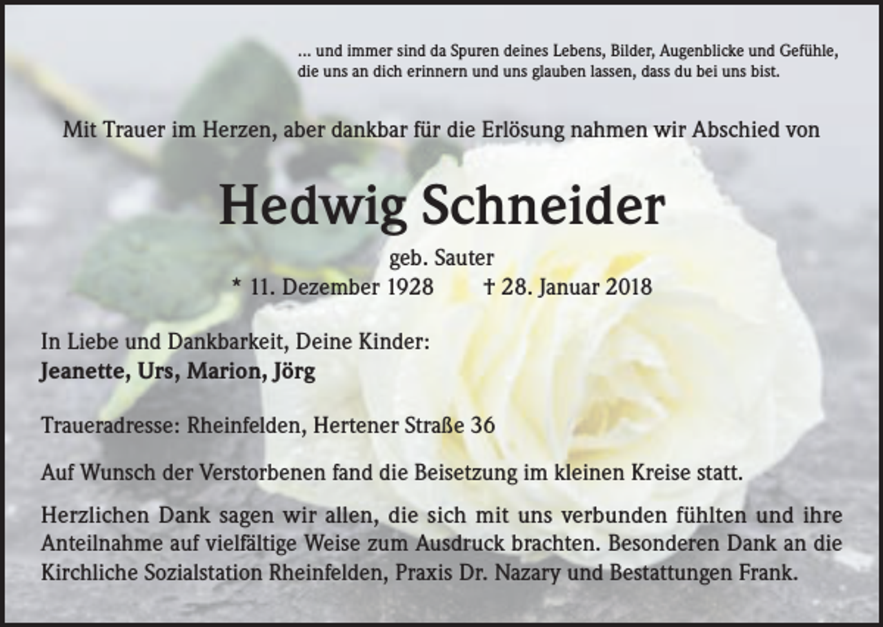 <p>... und immer sind da Spuren deines Lebens, Bilder, Augenblicke und Gefühle,<br />die uns an dich erinnern und uns glauben lassen, dass du bei uns bist.</p><p>Mit Trauer im Herzen, aber dankbar für die Erlösung nahmen wir Abschied von</p><p>Hedwig Schneider<br />geb. Sauter<br />* 11. Dezember 1928 † 28. Januar 2018<br />In Liebe und Dankbarkeit, Deine Kinder:<br />Jeanette, Urs, Marion, Jörg<br />Traueradresse: Rheinfelden, Hertener Straße 36<br />Auf Wunsch der Verstorbenen fand die Beisetzung im kleinen Kreise statt.<br />Herzlichen Dank sagen wir allen, die sich mit uns verbunden fühlten und ihre<br />Anteilnahme auf vielfältige Weise zum Ausdruck brachten. Besonderen Dank an die<br />Kirchliche Sozialstation Rheinfelden, Praxis Dr. Nazary und Bestattungen Frank.</p>