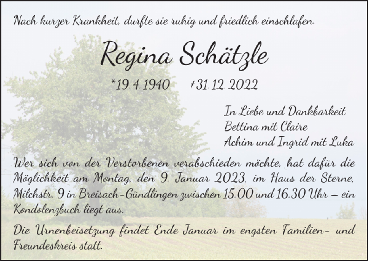 <p>Nach kurzer Krankheit, durfte sie ruhig und friedlich einschlafen.</p><p>Regina Schätzle<br />* 19. 4. 1940</p><p>† 31. 12. 2022<br />In Liebe und Dankbarkeit<br />Bettina mit Claire<br />Achim und Ingrid mit Luka</p><p>Wer sich von der Verstorbenen verabschieden möchte, hat dafür die<br />Möglichkeit am Montag, den 9. Januar 2023, im Haus der Sterne,<br />Milchstr. 9 in Breisach-Gündlingen zwischen 15.00 und 16.30 Uhr – ein<br />Kondolenzbuch liegt aus.<br />Die Urnenbeisetzung findet Ende Januar im engsten Familien- und<br />Freundeskreis statt.</p>