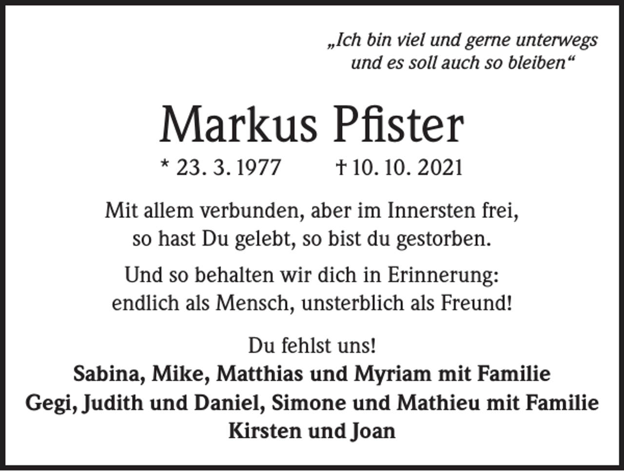 <p>„Ich bin viel und gerne unterwegs<br />und es soll auch so bleiben“</p><p>Markus Pfister</p><p>* 23. 3. 1977</p><p>† 10. 10. 2021</p><p>Mit allem verbunden, aber im Innersten frei,<br />so hast Du gelebt, so bist du gestorben.<br />Und so behalten wir dich in Erinnerung:<br />endlich als Mensch, unsterblich als Freund!<br />Du fehlst uns!<br />Sabina, Mike, Matthias und Myriam mit Familie<br />Gegi, Judith und Daniel, Simone und Mathieu mit Familie<br />Kirsten und Joan</p>