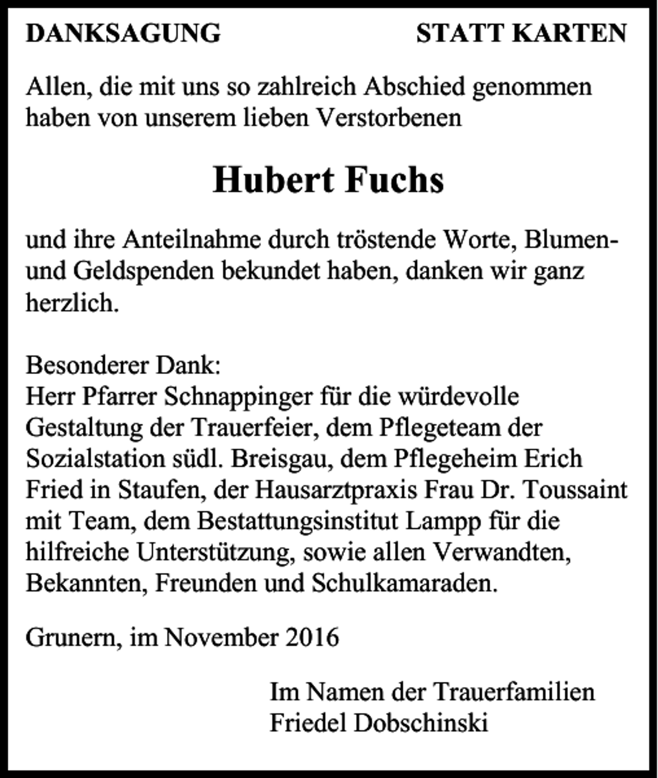 <p>DANKSAGUNG</p><p>STATT KARTEN</p><p>Allen, die mit uns so zahlreich Abschied genommen<br />haben von unserem lieben Verstorbenen</p><p>Hubert Fuchs<br />und ihre Anteilnahme durch tröstende Worte, Blumenund Geldspenden bekundet haben, danken wir ganz<br />herzlich.<br />Besonderer Dank:<br />Herr Pfarrer Schnappinger für die würdevolle<br />Gestaltung der Trauerfeier, dem Pflegeteam der<br />Sozialstation südl. Breisgau, dem Pflegeheim Erich<br />Fried in Staufen, der Hausarztpraxis Frau Dr. Toussaint<br />mit Team, dem Bestattungsinstitut Lampp für die<br />hilfreiche Unterstützung, sowie allen Verwandten,<br />Bekannten, Freunden und Schulkamaraden.<br />Grunern, im November 2016<br />Im Namen der Trauerfamilien<br />Friedel Dobschinski</p>