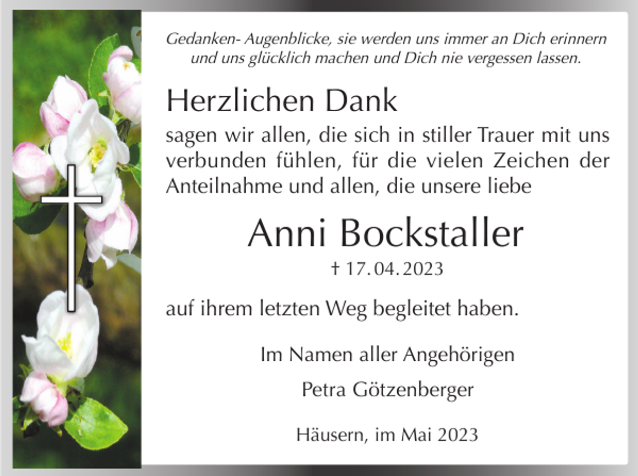 <p>Gedanken- Augenblicke, sie werden uns immer an Dich erinnern<br />und uns glücklich machen und Dich nie vergessen lassen.</p><p>Herzlichen Dank<br />sagen wir allen, die sich in stiller Trauer mit uns<br />verbunden fühlen, für die vielen Zeichen der<br />Anteilnahme und allen, die unsere liebe</p><p>Anni Bockstaller<br />† 17. 04. 2023</p><p>auf ihrem letzten Weg begleitet haben.<br />Im Namen aller Angehörigen<br />Petra Götzenberger<br />Häusern, im Mai 2023</p>