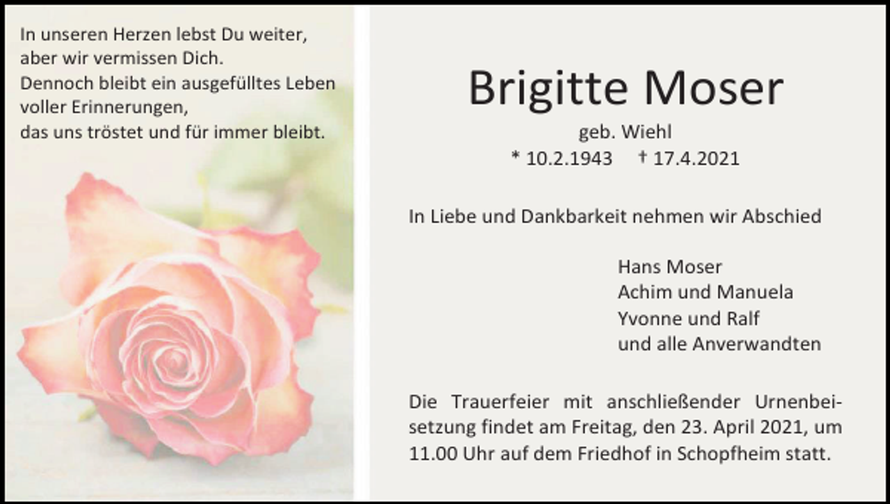 <p>In unseren Herzen lebst Du weiter,<br />aber wir vermissen Dich.<br />Dennoch bleibt ein ausgefülltes Leben<br />voller Erinnerungen,<br />das uns tröstet und für immer bleibt.</p><p>Brigitte Moser<br />geb. Wiehl<br />* 10.2.1943 † 17.4.2021<br />In Liebe und Dankbarkeit nehmen wir Abschied<br />Hans Moser<br />Achim und Manuela<br />Yvonne und Ralf<br />und alle Anverwandten<br />Die Trauerfeier mit anschließender Urnenbeisetzung findet am Freitag, den 23. April 2021, um<br />11.00 Uhr auf dem Friedhof in Schopfheim statt.</p>