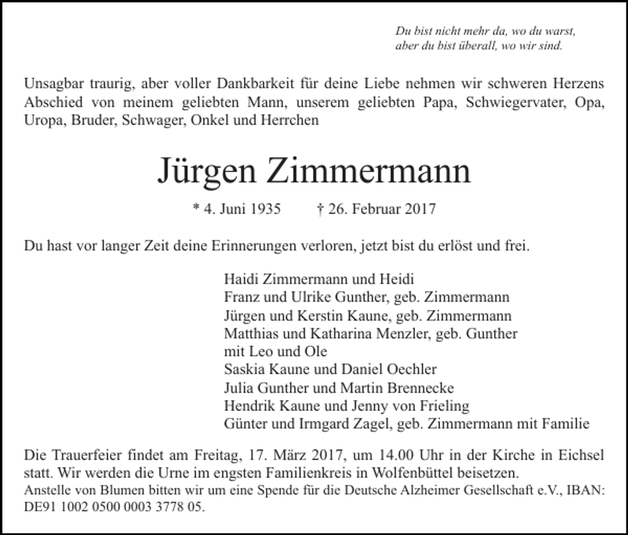 <p>Du bist nicht mehr da, wo du warst,<br />aber du bist überall, wo wir sind.</p><p>Unsagbar traurig, aber voller Dankbarkeit für deine Liebe nehmen wir schweren Herzens<br />Abschied von meinem geliebten Mann, unserem geliebten Papa, Schwiegervater, Opa,<br />Uropa, Bruder, Schwager, Onkel und Herrchen</p><p>Jürgen Zimmermann<br />* 4. Juni 1935</p><p>† 26. Februar 2017</p><p>Du hast vor langer Zeit deine Erinnerungen verloren, jetzt bist du erlöst und frei.<br />Haidi Zimmermann und Heidi<br />Franz und Ulrike Gunther, geb. Zimmermann<br />Jürgen und Kerstin Kaune, geb. Zimmermann<br />Matthias und Katharina Menzler, geb. Gunther<br />mit Leo und Ole<br />Saskia Kaune und Daniel Oechler<br />Julia Gunther und Martin Brennecke<br />Hendrik Kaune und Jenny von Frieling<br />Günter und Irmgard Zagel, geb. Zimmermann mit Familie<br />Die Trauerfeier findet am Freitag, 17. März 2017, um 14.00 Uhr in der Kirche in Eichsel<br />statt. Wir werden die Urne im engsten Familienkreis in Wolfenbüttel beisetzen.<br />Anstelle von Blumen bitten wir um eine Spende für die Deutsche Alzheimer Gesellschaft e.V., IBAN:<br />DE9002 050778 05.</p>