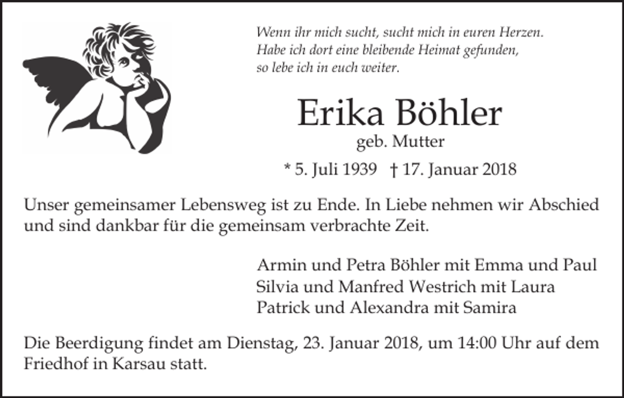 <p>Wenn<br />ihr mimich<br />We<br />n n i hr<br />c h s usucht,<br />c ht, s usucht<br />c ht mich<br />mi c h iin<br />n eeuren<br />ure n Herzen.<br />Her ze n.<br />HHabe<br />a be i cich<br />h ddort<br />ort eieine<br />ne blei<br />be n de Heimat<br />Hei m at gef<br />u n de n,<br />bleibende<br />gefunden,<br />lebe<br />ssoo le<br />be iich<br />c h iinn eeuch<br />u c h weiter.<br />weiter.</p><p>Eri<br />k a BBöhler<br />ö hl er<br />Erika<br />ggeb.<br />e b. Mutter<br />M utt er</p><p>* 5.<br />5. JJuli<br />uli 1939<br />1 9 3 9 †† 17.<br />1 7. JJanuar<br />a n u ar 22<br />UUnser<br />n s er ggemeinsamer<br />e m ei n s a m er LLebensweg<br />e b e n s w e g iist<br />st zzu<br />u Ende.<br />E n d e. IIn<br />n Liebe<br />Li e b e nnehmen<br />e h m e n wir<br />wir Abschied<br />A b s c hi e d<br />uund<br />n d sisind<br />n d dankbar<br />d a n k b ar ffür<br />ür ddie<br />i e gemeinsam<br />g e m ei n s a m verbrachte<br />v er br a c ht e Zeit.<br />Z eit.<br />Ar<br />Armin<br />mi n uund<br />n d PPetra<br />etr a BBöhler<br />ö hl e r mit<br />mit Emma<br />E m m a und<br />u n d Paul<br />P a ul<br />Silvia<br />Sil<br />vi a und<br />u n d Manfred<br />M a nfr e d Westrich<br />W e stri c h mit<br />mit Laura<br />L a ur a<br />PPatrick<br />atri c k uund<br />n d Alexandra<br />Al e x a n dr a mit<br />mit Samira<br />S a mir a<br />Di e BBeerdigung<br />Die<br />e er di g u n g fifindet<br />n d et am<br />a m Dienstag,<br />Di e n st a g, 223.<br />3. JJanuar<br />a n u a r 2018,<br />2 0 1 8, um<br />u m 14:00<br />1 4: Uhr<br />U hr auf<br />a uf dem<br />de m<br />Friedhof<br />Fri e d h of iin<br />n Karsau<br />K ar s a u ststatt.<br />at t.</p>