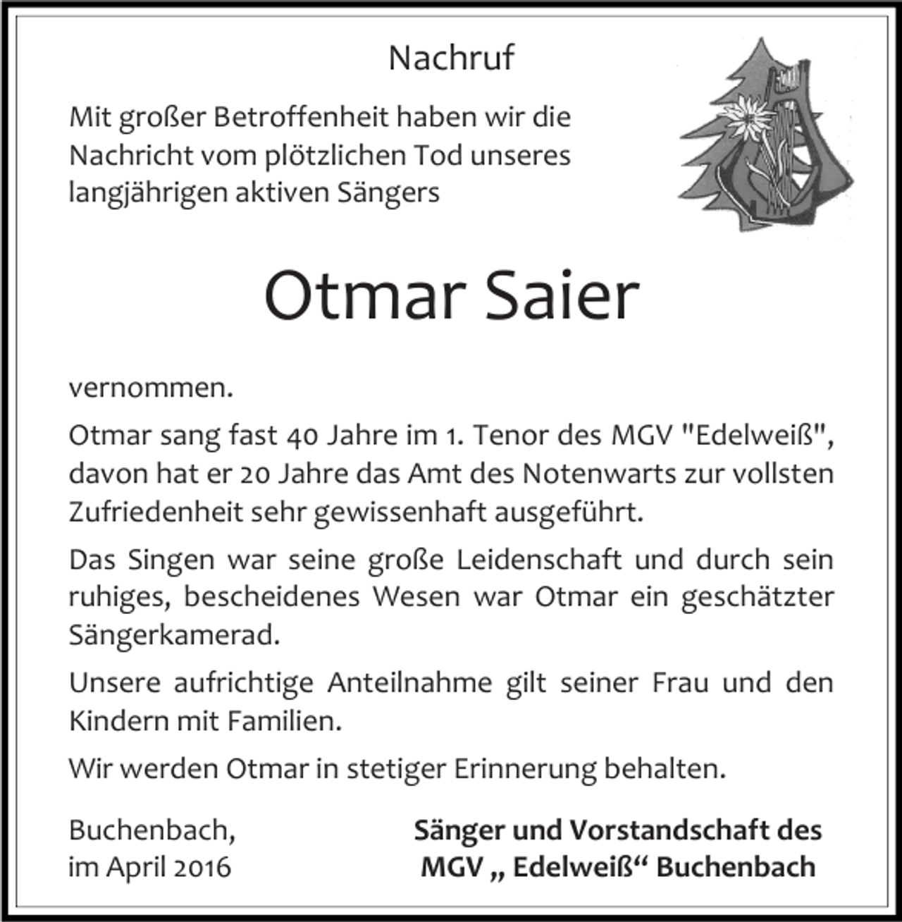 <p>Nachruf<br />Mit großer Betroffenheit haben wir die<br />Nachricht vom plötzlichen Tod unseres<br />langjährigen aktiven Sängers</p><p>Otmar Saier<br />vernommen.<br />Otmar sang fast 40 Jahre im 1. Tenor des MGV "Edelweiß",<br />davon hat er 20 Jahre das Amt des Notenwarts zur vollsten<br />Zufriedenheit sehr gewissenhaft ausgeführt.<br />Das Singen war seine große Leidenschaft und durch sein<br />ruhiges, bescheidenes Wesen war Otmar ein geschätzter<br />Sängerkamerad.<br />Unsere aufrichtige Anteilnahme gilt seiner Frau und den<br />Kindern mit Familien.<br />Wir werden Otmar in stetiger Erinnerung behalten.<br />Buchenbach,<br />im April 2016</p><p>Sänger und Vorstandschaft des<br />MGV „ Edelweiß“ Buchenbach</p>