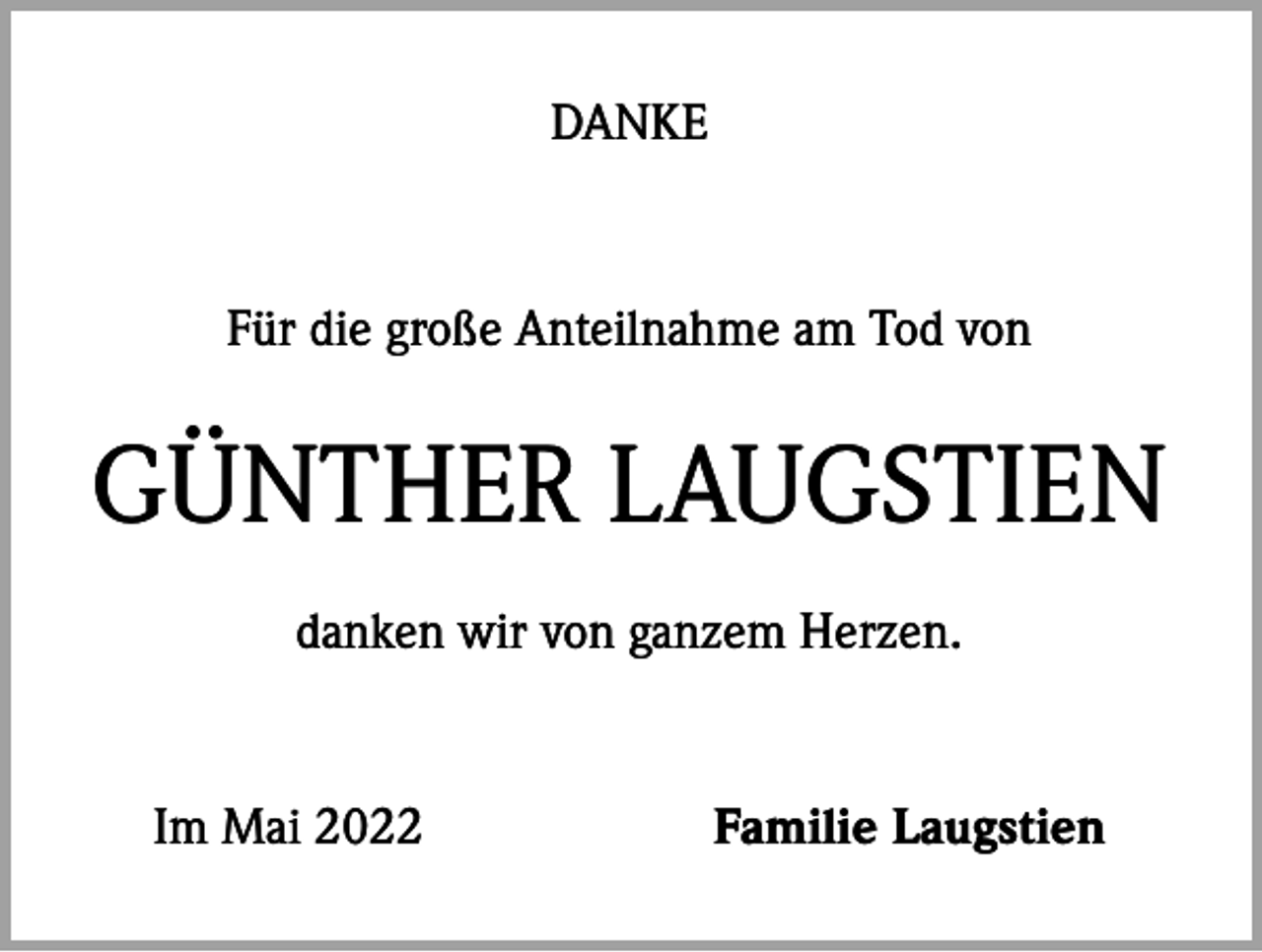 <p>DANKE</p><p>Für die große Anteilnahme am Tod von</p><p>GÜNTHER LAUGSTIEN<br />danken wir von ganzem Herzen.</p><p>Im Mai 2022</p><p>Familie Laugstien</p>
