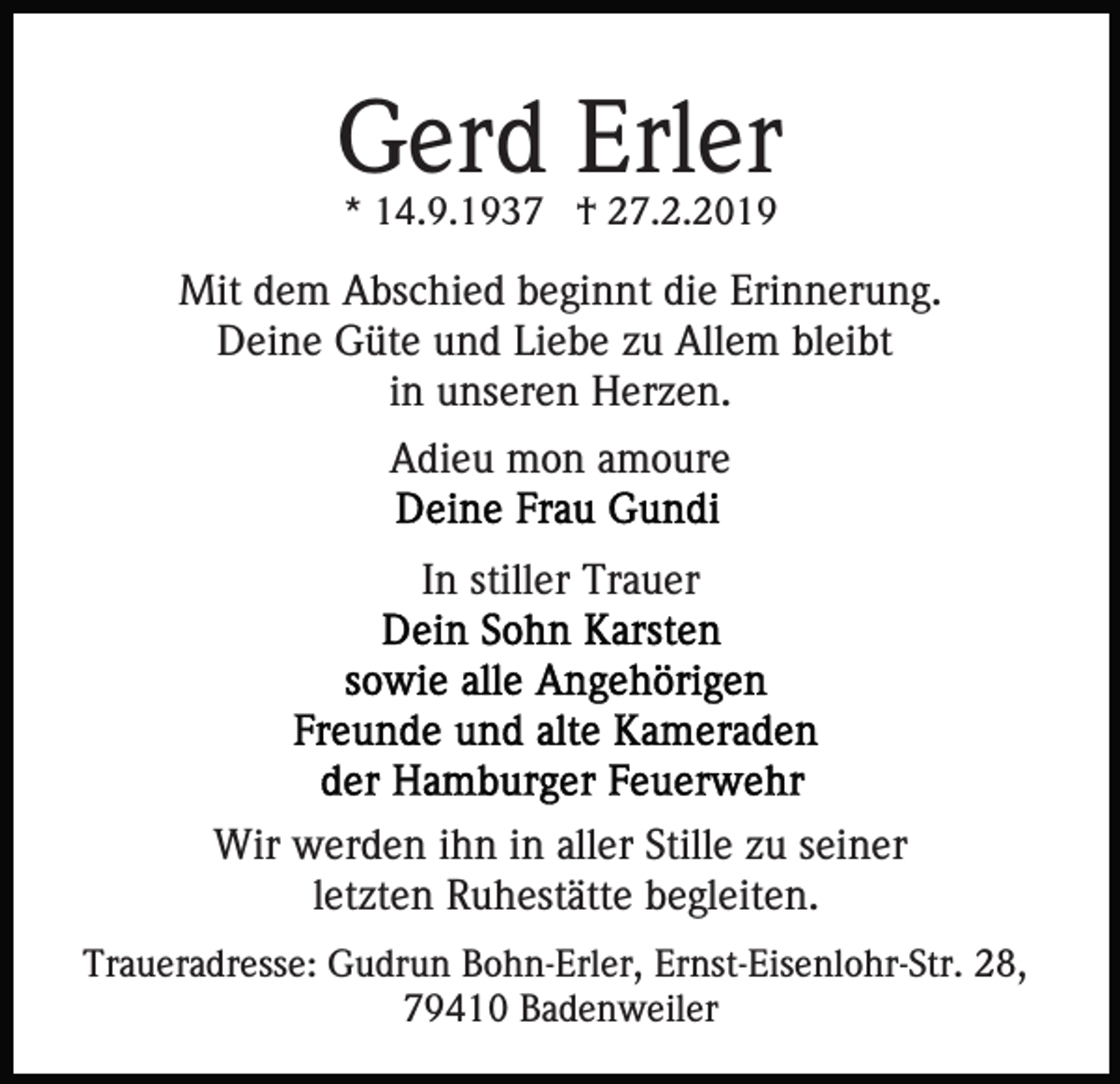 <p>Gerd Erler<br />* 14.9.1937 † 27.2.2019</p><p>Mit dem Abschied beginnt die Erinnerung.<br />Deine Güte und Liebe zu Allem bleibt<br />in unseren Herzen.<br />Adieu mon amoure<br />In stiller Trauer</p><p>Wir werden ihn in aller Stille zu seiner<br />letzten Ruhestätte begleiten.<br />Traueradresse: Gudrun Bohn-Erler, Ernst-Eisenlohr-Str. 28,<br />79410 Badenweiler</p>