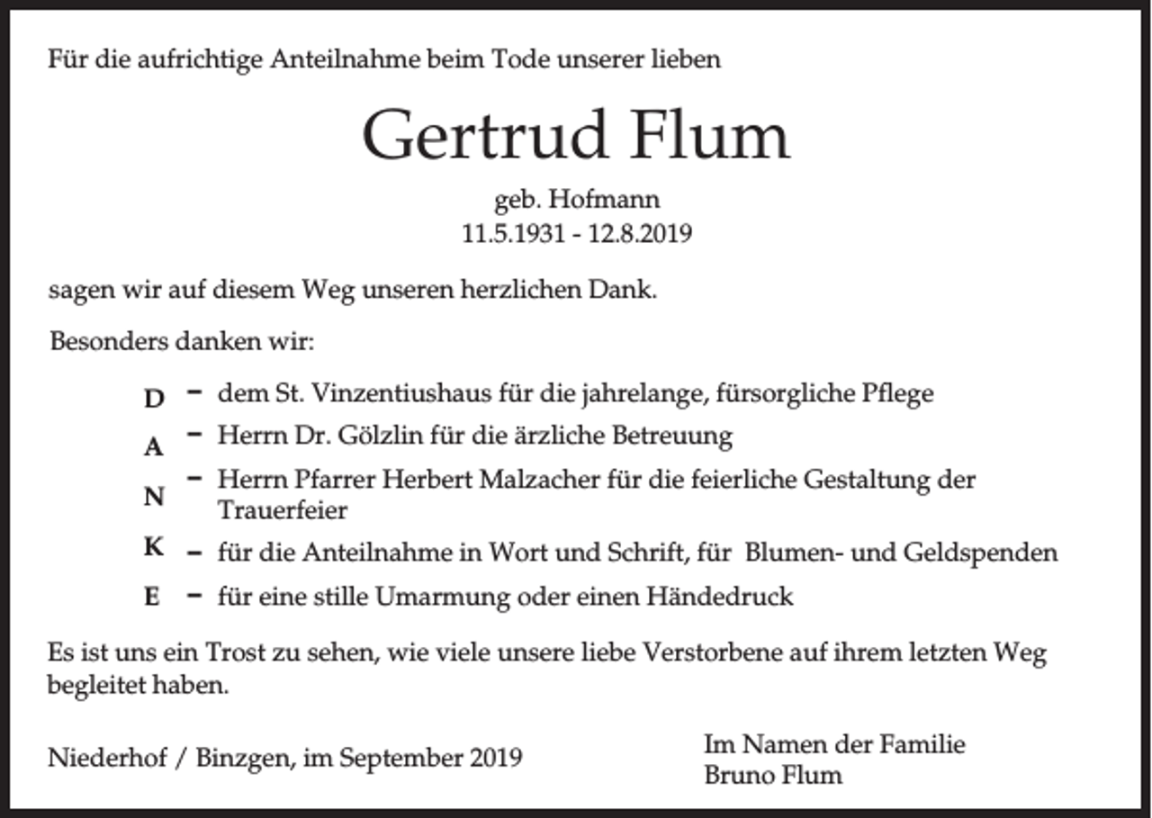 <p>Für die aufrichtige Anteilnahme beim Tode unserer lieben</p><p>Gertrud Flum<br />geb. Hofmann<br />11.5.1931 - 12.8.2019<br />sagen wir auf diesem Weg unseren herzlichen Dank.<br />Besonders danken wir:<br />D D<br />D<br />A<br />D<br />N</p><p>dem St. Vinzentiushaus für die jahrelange, fürsorgliche Pflege<br />Herrn Dr. Gölzlin für die ärzliche Betreuung<br />Herrn Pfarrer Herbert Malzacher für die feierliche Gestaltung der<br />Trauerfeier</p><p>K D für die Anteilnahme in Wort und Schrift, für Blumen- und Geldspenden<br />E D für eine stille Umarmung oder einen Händedruck<br />Es ist uns ein Trost zu sehen, wie viele unsere liebe Verstorbene auf ihrem letzten Weg<br />begleitet haben.<br />Niederhof / Binzgen, im September 2019</p><p>Im Namen der Familie<br />Bruno Flum</p>