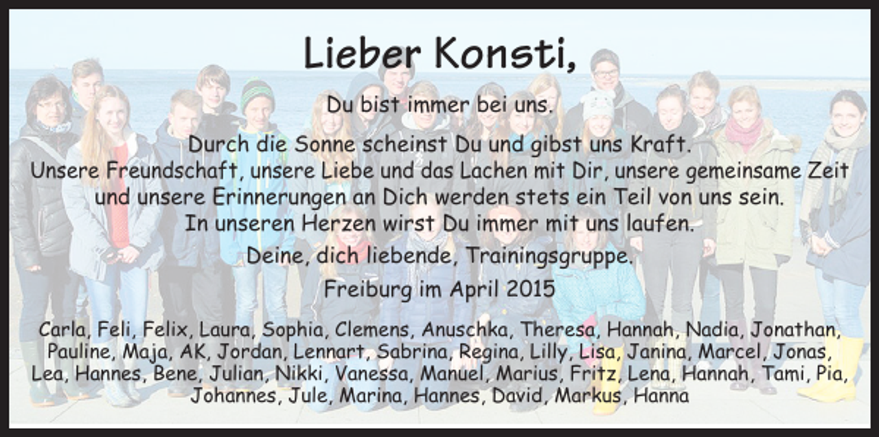 <p>Lieber Konsti,<br />Du bist immer bei uns.<br />Durch die Sonne scheinst Du und gibst uns Kraft.<br />Unsere Freundschaft, unsere Liebe und das Lachen mit Dir, unsere gemeinsame Zeit<br />und unsere Erinnerungen an Dich werden stets ein Teil von uns sein.<br />In unseren Herzen wirst Du immer mit uns laufen.<br />Deine, dich liebende, Trainingsgruppe.<br />Freiburg im April 2015<br />Carla, Feli, Felix, Laura, Sophia, Clemens, Anuschka, Theresa, Hannah, Nadia, Jonathan,<br />Pauline, Maja, AK, Jordan, Lennart, Sabrina, Regina, Lilly, Lisa, Janina, Marcel, Jonas,<br />Lea, Hannes, Bene, Julian, Nikki, Vanessa, Manuel, Marius, Fritz, Lena, Hannah, Tami, Pia,<br />Johannes, Jule, Marina, Hannes, David, Markus, Hanna</p>
