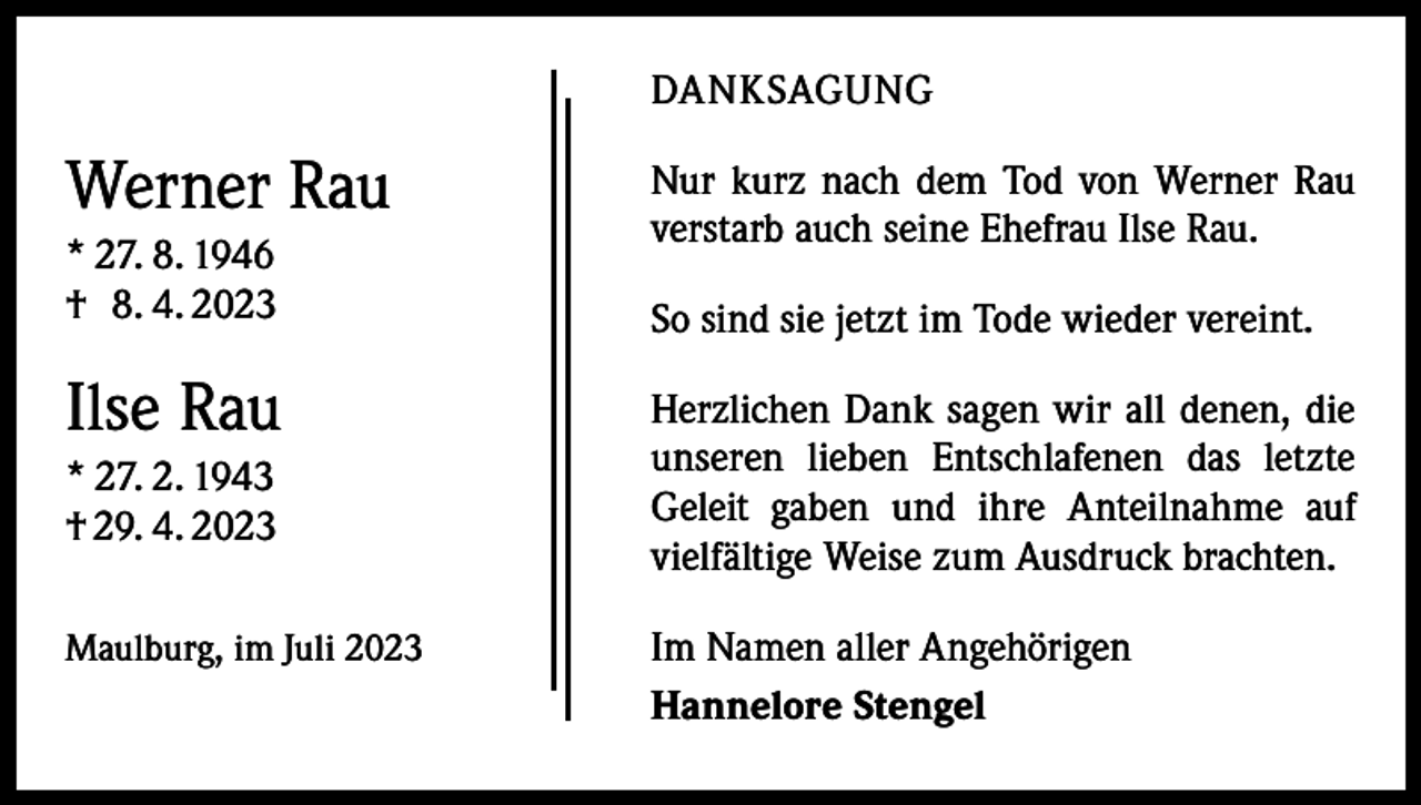 <p>DANKSAGUNG</p><p>Werner Rau<br />* 27. 8. 1946<br />† 8. 4. 2023</p><p>Ilse Rau<br />* 27. 2. 1943<br />† 29. 4. 2023<br />Maulburg, im Juli 2023</p><p>Nur kurz nach dem Tod von Werner Rau<br />verstarb auch seine Ehefrau Ilse Rau.<br />So sind sie jetzt im Tode wieder vereint.<br />Herzlichen Dank sagen wir all denen, die<br />unseren lieben Entschlafenen das letzte<br />Geleit gaben und ihre Anteilnahme auf<br />vielfältige Weise zum Ausdruck brachten.<br />Im Namen aller Angehörigen<br />Hannelore Stengel</p>