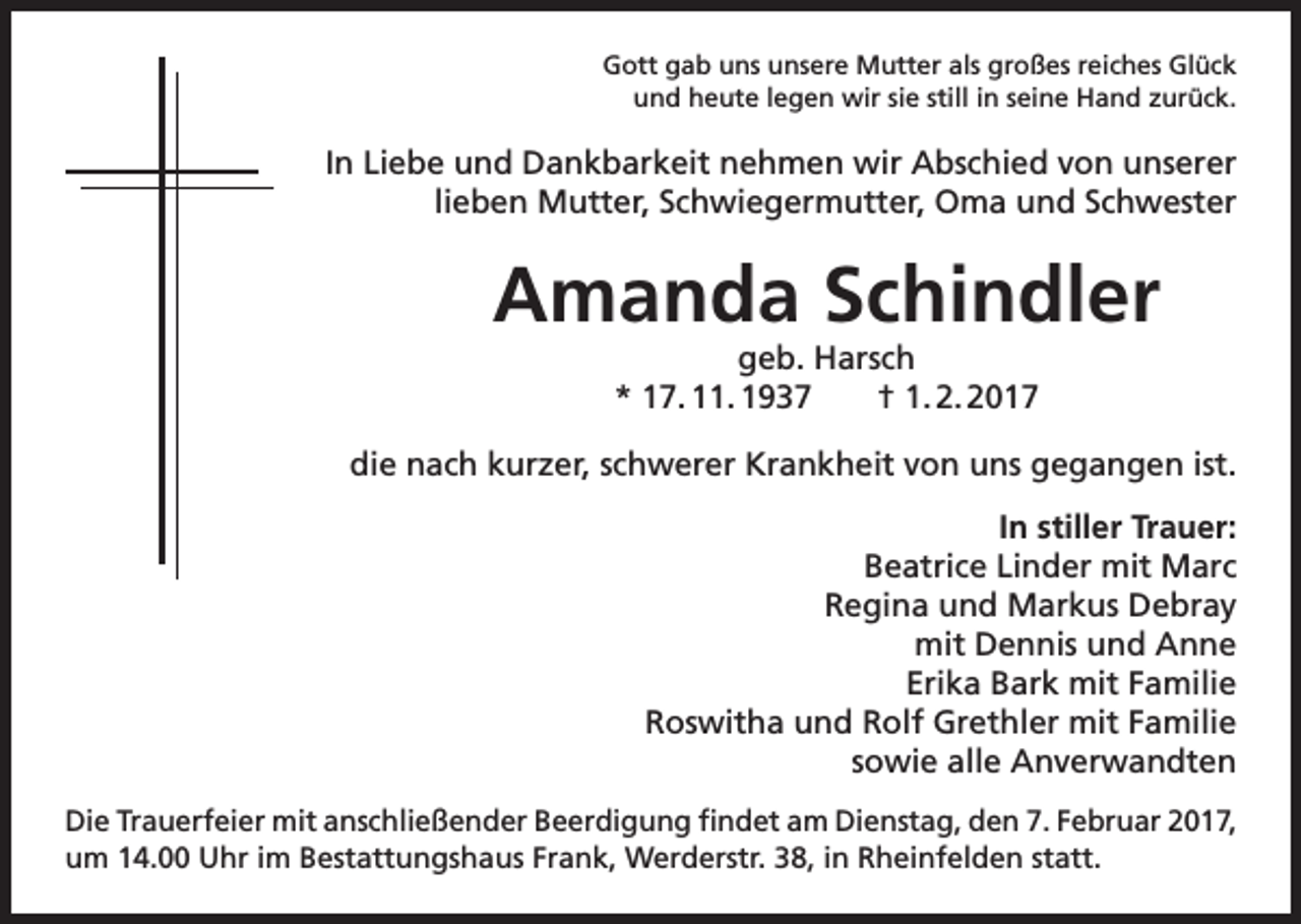 <p>Gott gab uns unsere Mutter als großes reiches Glück<br />und heute legen wir sie still in seine Hand zurück.</p><p>In Liebe und Dankbarkeit nehmen wir Abschied von unserer<br />lieben Mutter, Schwiegermutter, Oma und Schwester</p><p>Amanda Schindler</p><p>geb. Harsch<br />* 17. 11. 1937 † 1. 2. 2017</p><p>die nach kurzer, schwerer Krankheit von uns gegangen ist.<br />In stiller Trauer:<br />Beatrice Linder mit Marc<br />Regina und Markus Debray<br />mit Dennis und Anne<br />Erika Bark mit Familie<br />Roswitha und Rolf Grethler mit Familie<br />sowie alle Anverwandten<br />Die Trauerfeier mit anschließender Beerdigung findet am Dienstag, den 7. Februar 2017,<br />um 14.00 Uhr im Bestattungshaus Frank, Werderstr. 38, in Rheinfelden statt.</p>