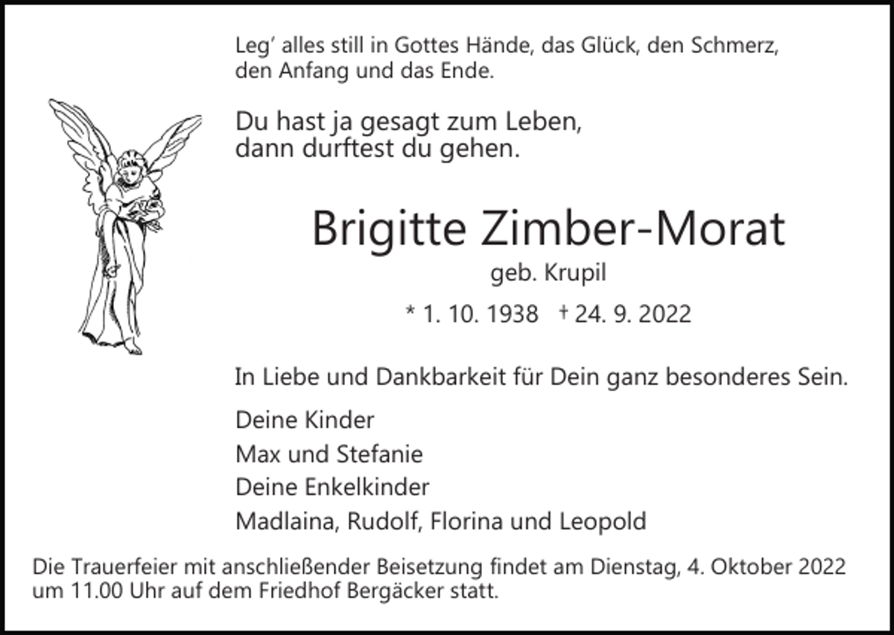 <p>Leg’ alles still in Gottes Hände, das Glück, den Schmerz,<br />den Anfang und das Ende.</p><p>Du hast ja gesagt zum Leben,<br />dann durftest du gehen.</p><p>Brigitte Zimber­Morat<br />geb. Krupil</p><p>* 1. 10. 1938 † 24. 9. 2022<br />In Liebe und Dankbarkeit für Dein ganz besonderes Sein.<br />Deine Kinder<br />Max und Stefanie<br />Deine Enkelkinder<br />Madlaina, Rudolf, Florina und Leopold<br />Die Trauerfeier mit anschließender Beisetzung findet am Dienstag, 4. Oktober 2022<br />um 11.00 Uhr auf dem Friedhof Bergäcker statt.</p>