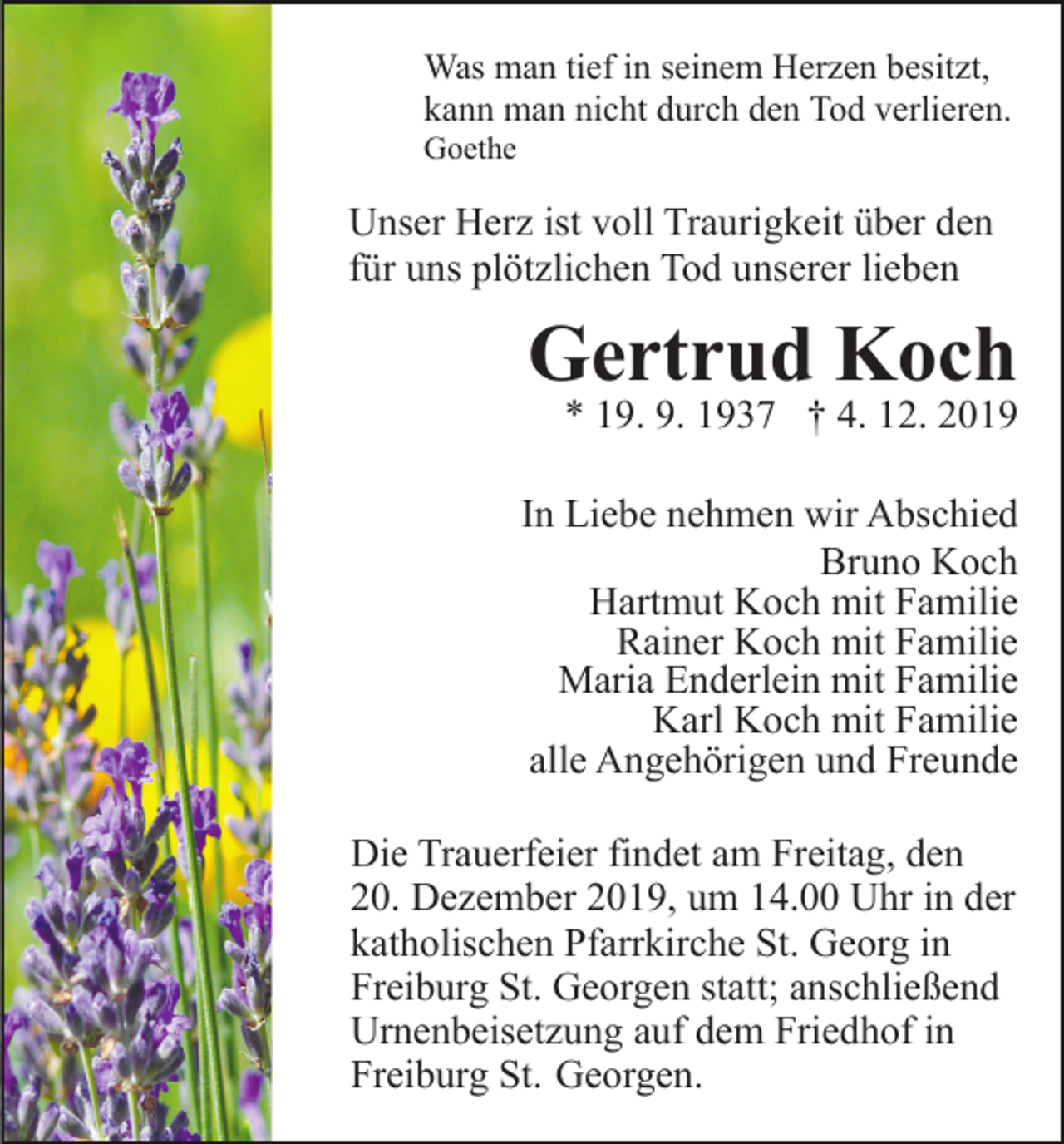 <p>Was man tief in seinem Herzen besitzt,<br />kann man nicht durch den Tod verlieren.<br />Goethe</p><p>Unser Herz ist voll Traurigkeit über den<br />für uns plötzlichen Tod unserer lieben</p><p>Gertrud Koch</p><p>* 19. 9. 1937 † 4. 12. 2019</p><p>In Liebe nehmen wir Abschied<br />Bruno Koch<br />Hartmut Koch mit Familie<br />Rainer Koch mit Familie<br />Maria Enderlein mit Familie<br />Karl Koch mit Familie<br />alle Angehörigen und Freunde<br />Die Trauerfeier findet am Freitag, den<br />20. Dezember 2019, um 14.00 Uhr in der<br />katholischen Pfarrkirche St. Georg in<br />Freiburg St. Georgen statt; anschließend<br />Urnenbeisetzung auf dem Friedhof in<br />Freiburg St. Georgen.</p>
