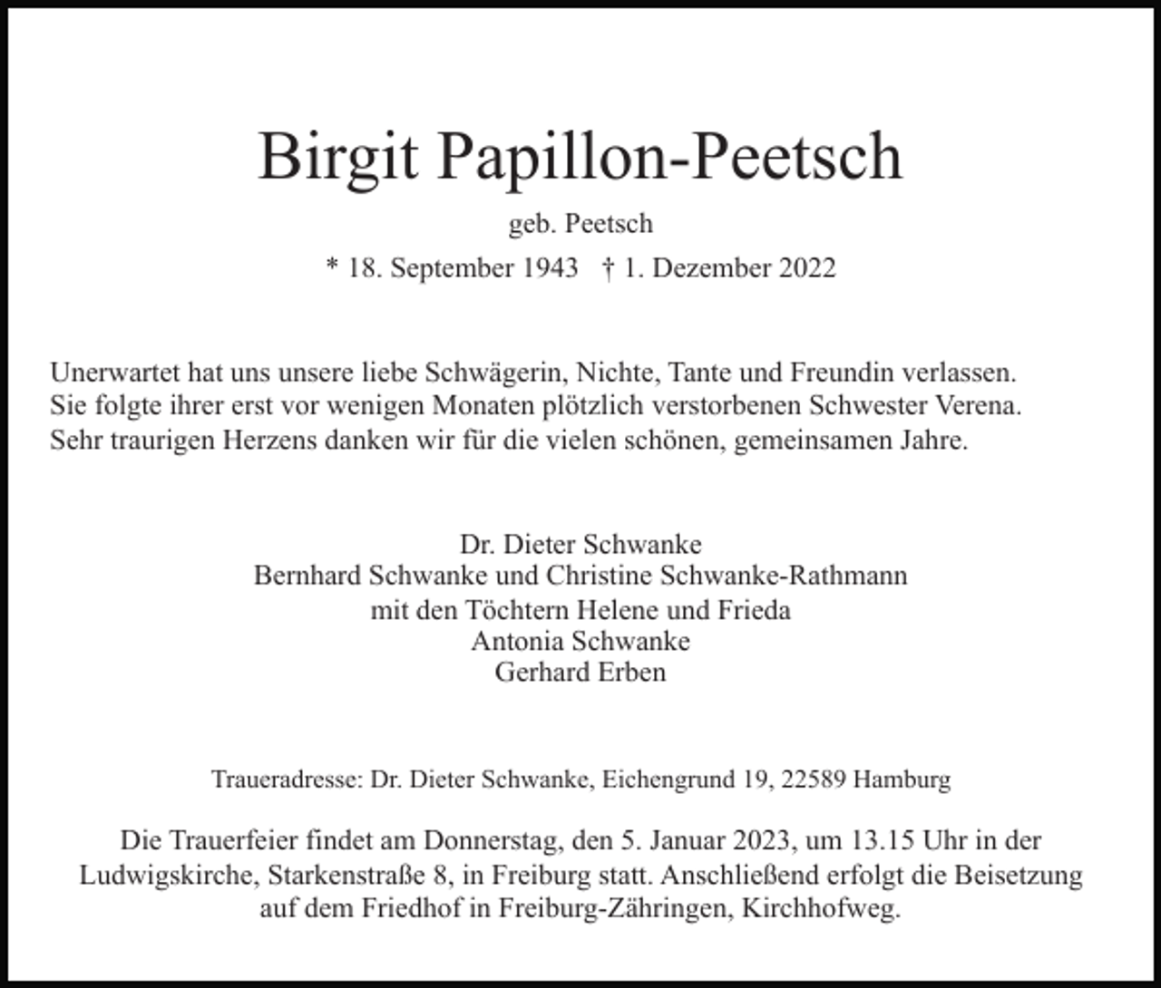 <p>Birgit Papillon-Peetsch<br />geb. Peetsch<br />* 18. September 1943 † 1. Dezember 2022</p><p>Unerwartet hat uns unsere liebe Schwägerin, Nichte, Tante und Freundin verlassen.<br />Sie folgte ihrer erst vor wenigen Monaten plötzlich verstorbenen Schwester Verena.<br />Sehr traurigen Herzens danken wir für die vielen schönen, gemeinsamen Jahre.<br />Dr. Dieter Schwanke<br />Bernhard Schwanke und Christine Schwanke-Rathmann<br />mit den Töchtern Helene und Frieda<br />Antonia Schwanke<br />Gerhard Erben</p><p>Traueradresse: Dr. Dieter Schwanke, Eichengrund 19, 22589 Hamburg</p><p>Die Trauerfeier findet am Donnerstag, den 5. Januar 2023, um 13.15 Uhr in der<br />Ludwigskirche, Starkenstraße 8, in Freiburg statt. Anschließend erfolgt die Beisetzung<br />auf dem Friedhof in Freiburg-Zähringen, Kirchhofweg.</p>