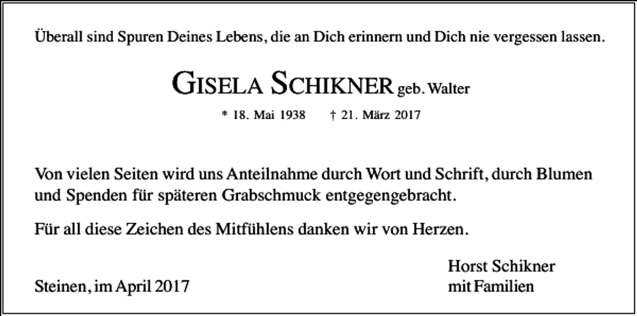 <p>Überall sind Spuren Deines Lebens, die an Dich erinnern und Dich nie vergessen lassen.</p><p>GISELA SCHIKNER geb. Walter<br />* 18. Mai 1938</p><p>† 21. März 2017</p><p>Von vielen Seiten wird uns Anteilnahme durch Wort und Schrift, durch Blumen<br />und Spenden für späteren Grabschmuck entgegengebracht.<br />Für all diese Zeichen des Mitfühlens danken wir von Herzen.<br />Steinen, im April 2017</p><p>Horst Schikner<br />mit Familien</p>