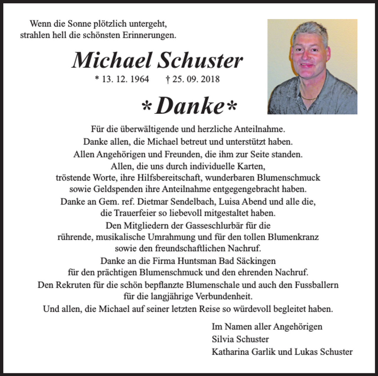 <p>Wenn die Sonne plötzlich untergeht,<br />strahlen hell die schönsten Erinnerungen.</p><p>Michael Schuster<br />* 13. 12. 1964</p><p>† 25. 09. 2018</p><p>* Danke*<br />Für die überwältigende und herzliche Anteilnahme.<br />Danke allen, die Michael betreut und unterstützt haben.<br />Allen Angehörigen und Freunden, die ihm zur Seite standen.<br />Allen, die uns durch individuelle Karten,<br />tröstende Worte, ihre Hilfsbereitschaft, wunderbaren Blumenschmuck<br />sowie Geldspenden ihre Anteilnahme entgegengebracht haben.<br />Danke an Gem. ref. Dietmar Sendelbach, Luisa Abend und alle die,<br />die Trauerfeier so liebevoll mitgestaltet haben.<br />Den Mitgliedern der Gasseschlurbär für die<br />rührende, musikalische Umrahmung und für den tollen Blumenkranz<br />sowie den freundschaftlichen Nachruf.<br />Danke an die Firma Huntsman Bad Säckingen<br />für den prächtigen Blumenschmuck und den ehrenden Nachruf.<br />Den Rekruten für die schön bepflanzte Blumenschale und auch den Fussballern<br />für die langjährige Verbundenheit.<br />Und allen, die Michael auf seiner letzten Reise so würdevoll begleitet haben.<br />Im Namen aller Angehörigen<br />Silvia Schuster<br />Katharina Garlik und Lukas Schuster</p>