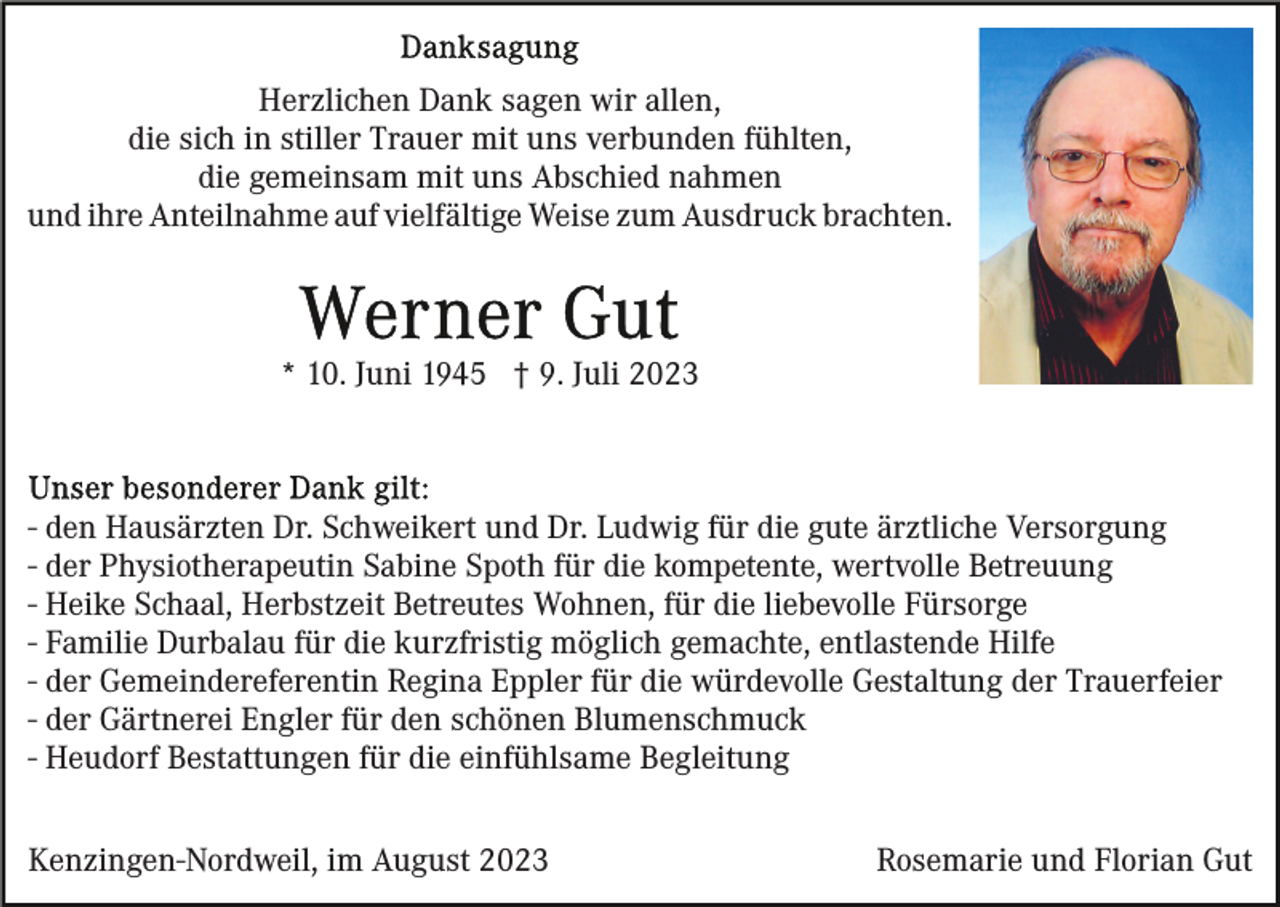 <p>Herzlichen Dank sagen wir allen,<br />die sich in stiller Trauer mit uns verbunden fühlten,<br />die gemeinsam mit uns Abschied nahmen<br />und ihre Anteilnahme auf vielfältige Weise zum Ausdruck brachten.</p><p>* 10. Juni 1945 † 9. Juli 2023</p><p>- den Hausärzten Dr. Schweikert und Dr. Ludwig für die gute ärztliche Versorgung<br />- der Physiotherapeutin Sabine Spoth für die kompetente, wertvolle Betreuung<br />- Heike Schaal, Herbstzeit Betreutes Wohnen, für die liebevolle Fürsorge<br />- Familie Durbalau für die kurzfristig möglich gemachte, entlastende Hilfe<br />- der Gemeindereferentin Regina Eppler für die würdevolle Gestaltung der Trauerfeier<br />- der Gärtnerei Engler für den schönen Blumenschmuck<br />- Heudorf Bestattungen für die einfühlsame Begleitung<br />Kenzingen-Nordweil, im August 2023</p><p>Rosemarie und Florian Gut</p>