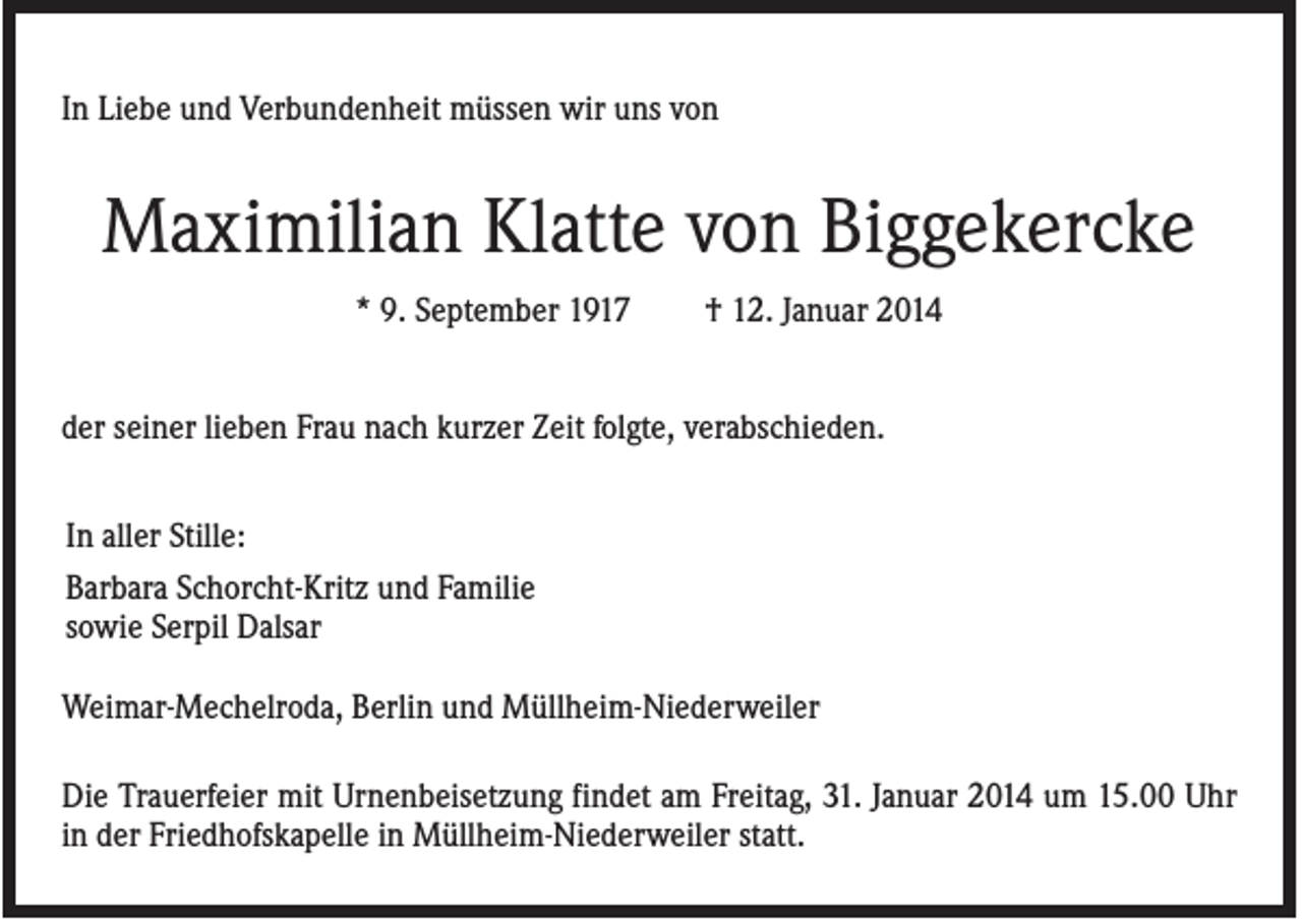 <p>In Liebe und Verbundenheit müssen wir uns von</p><p>Maximilian Klatte von Biggekercke<br />* 9. September 1917</p><p>† 12. Januar 2014</p><p>der seiner lieben Frau nach kurzer Zeit folgte, verabschieden.<br />In aller Stille:<br />Barbara Schorcht-Kritz und Familie<br />sowie Serpil Dalsar<br />Weimar-Mechelroda, Berlin und Müllheim-Niederweiler<br />Die Trauerfeier mit Urnenbeisetzung findet am Freitag, 31. Januar 2014 um 15.00 Uhr<br />in der Friedhofskapelle in Müllheim-Niederweiler statt.</p>