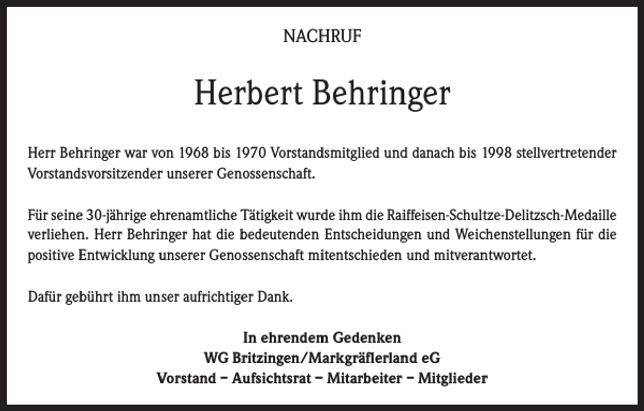<p>NACHRUF</p><p>Herbert Behringer<br />Herr Behringer war von 1968 bis 1970 Vorstandsmitglied und danach bis 1998 stellvertretender<br />Vorstandsvorsitzender unserer Genossenschaft.<br />Für seine 30-jährige ehrenamtliche Tätigkeit wurde ihm die Raiffeisen-Schultze-Delitzsch-Medaille<br />verliehen. Herr Behringer hat die bedeutenden Entscheidungen und Weichenstellungen für die<br />positive Entwicklung unserer Genossenschaft mitentschieden und mitverantwortet.<br />Dafür gebührt ihm unser aufrichtiger Dank.<br />In ehrendem Gedenken<br />WG Britzingen/Markgräflerland eG<br />Vorstand – Aufsichtsrat – Mitarbeiter – Mitglieder</p>