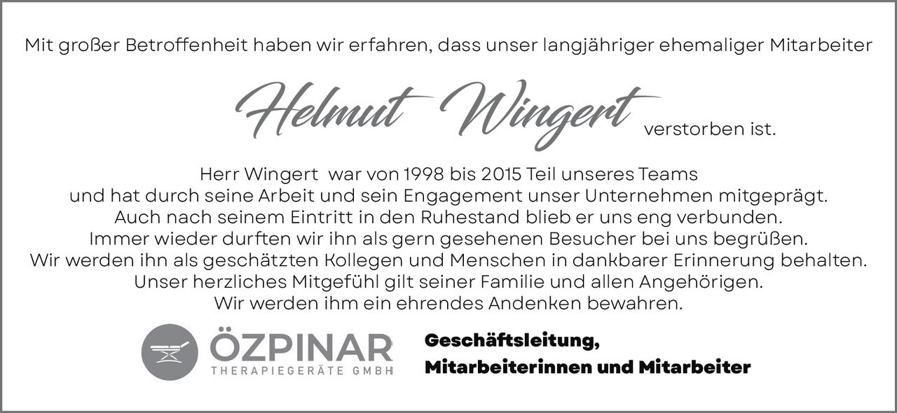 <p>Mit großer Betroffenheit haben wir erfahren, dass unser langjähriger ehemaliger Mitarbeiter <strong>Helmut Wingert</strong> verstorben ist.</p>

<p>Herr Wingert war von 1998 bis 2015 Teil unseres Teams und hat durch seine Arbeit und sein Engagement unser Unternehmen mitgeprägt. Auch nach seinem Eintritt in den Ruhestand blieb er uns eng verbunden. Immer wieder durften wir ihn als gern gesehenen Besucher bei uns begrüßen. Wir werden ihn als geschätzten Kollegen und Menschen in dankbarer Erinnerung behalten. Unser herzliches Mitgefühl gilt seiner Familie und allen Angehörigen. Wir werden ihm ein ehrendes Andenken bewahren.</p>

<p>Geschäftsleitung,<br>Mitarbeiterinnen und Mitarbeiter</p>