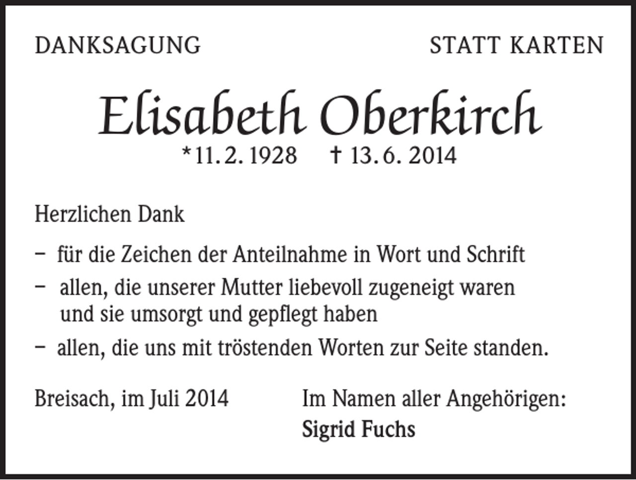 <p>DANKSAGUNG</p><p>STATT KARTEN</p><p>Elisabeth Oberkirch<br />*11. 2. 1928 = 13. 6. 2014</p><p>Herzlichen Dank<br />– für die Zeichen der Anteilnahme in Wort und Schrift<br />– allen, die unserer Mutter liebevoll zugeneigt waren<br />und sie umsorgt und gepflegt haben<br />– allen, die uns mit tröstenden Worten zur Seite standen.<br />Breisach, im Juli 2014</p><p>Im Namen aller Angehörigen:<br />Sigrid Fuchs</p>