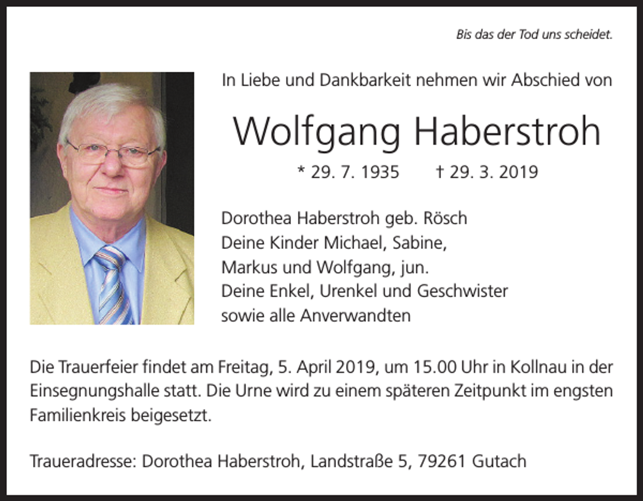 <p>Bis das der Tod uns scheidet.</p><p>In Liebe und Dankbarkeit nehmen wir Abschied von</p><p>Wolfgang Haberstroh<br />* 29. 7. 1935 † 29. 3. 2019<br />Dorothea Haberstroh geb. Rösch<br />Deine Kinder Michael, Sabine,<br />Markus und Wolfgang, jun.<br />Deine Enkel, Urenkel und Geschwister<br />sowie alle Anverwandten<br />Die Trauerfeier findet am Freitag, 5. April 2019, um 15.00 Uhr in Kollnau in der<br />­Einsegnungshalle statt. Die Urne wird zu einem späteren Zeitpunkt im engsten<br />­Familienkreis beigesetzt.<br />Traueradresse: Dorothea Haberstroh, Landstraße 5, 79261 Gutach</p>