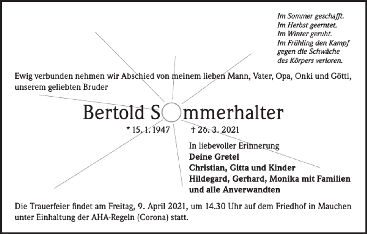 <p>Im Sommer geschafft.<br />Im Herbst geerntet.<br />Im Winter geruht.<br />Im Frühling den Kampf<br />gegen die Schwäche<br />des Körpers verloren.</p><p>Ewig verbunden nehmen wir Abschied von meinem lieben Mann, Vater, Opa, Onki und Götti,<br />unserem geliebten Bruder</p><p>Bertold S mmerhalter<br />* 15. 1. 1947</p><p>† 26. 3. 2021</p><p>In liebevoller Erinnerung<br />Deine Gretel<br />Christian, Gitta und Kinder<br />Hildegard, Gerhard, Monika mit Familien<br />und alle Anverwandten<br />Die Trauerfeier findet am Freitag, 9. April 2021, um 14.30 Uhr auf dem Friedhof in Mauchen<br />unter Einhaltung der AHA-Regeln (Corona) statt.</p>