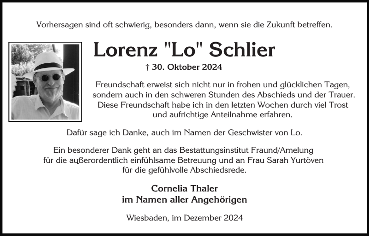 <p>Vorhersagen sind oft schwierig, besonders dann, wenn sie die Zukunft betreffen.</p><p>Lorenz "Lo" Schlier<br />† 30. Oktober 2024<br />Freundschaft erweist sich nicht nur in frohen und glücklichen Tagen,<br />sondern auch in den schweren Stunden des Abschieds und der Trauer.<br />Diese Freundschaft habe ich in den letzten Wochen durch viel Trost<br />und aufrichtige Anteilnahme erfahren.<br />Dafür sage ich Danke, auch im Namen der Geschwister von Lo.<br />Ein besonderer Dank geht an das Bestattungsinstitut Fraund/Amelung<br />für die außerordentlich einfühlsame Betreuung und an Frau Sarah Yurtöven<br />für die gefühlvolle Abschiedsrede.</p><p>Cornelia Thaler<br />im Namen aller Angehörigen<br />Wiesbaden, im Dezember 2024</p>