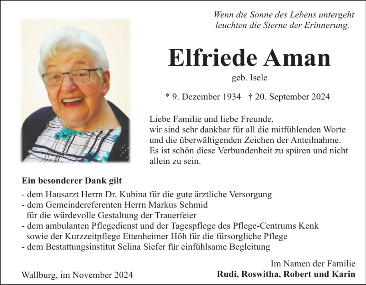<p>Wenn die Sonne des Lebens untergeht<br />leuchten die Sterne der Erinnerung.</p><p>Elfriede Aman<br />geb. Isele<br />* 9. Dezember 1934 † 20. September 2024<br />Liebe Familie und liebe Freunde,<br />wir sind sehr dankbar für all die mitfühlenden Worte<br />und die überwältigenden Zeichen der Anteilnahme.<br />Es ist schön diese Verbundenheit zu spüren und nicht<br />allein zu sein.<br />Ein besonderer Dank gilt<br />- dem Hausarzt Herrn Dr. Kubina für die gute ärztliche Versorgung<br />- dem Gemeindereferenten Herrn Markus Schmid<br />für die würdevolle Gestaltung der Trauerfeier<br />- dem ambulanten Pflegedienst und der Tagespflege des Pflege-Centrums Kenk<br />sowie der Kurzzeitpflege Ettenheimer Höh für die fürsorgliche Pflege<br />- dem Bestattungsinstitut Selina Siefer für einfühlsame Begleitung<br />Wallburg, im November 2024</p><p>Im Namen der Familie<br />Rudi, Roswitha, Robert und Karin</p>
