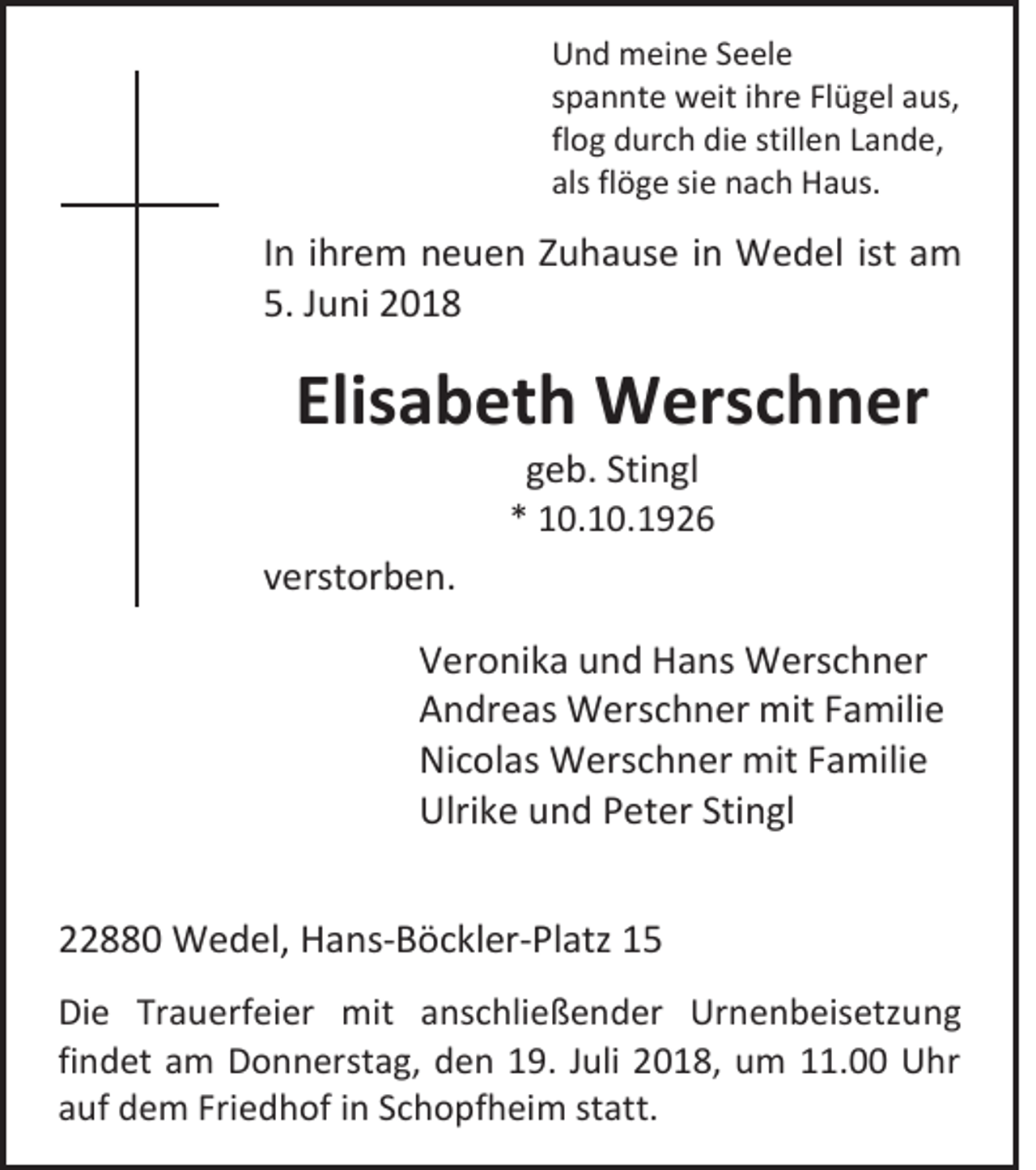 <p>Und meine Seele<br />spannte weit ihre Flügel aus,<br />flog durch die stillen Lande,<br />als flöge sie nach Haus.</p><p>In ihrem neuen Zuhause in Wedel ist am<br />5. Juni 2018</p><p>Elisabeth Werschner<br />geb. Stingl<br />* 10.10.1926</p><p>verstorben.<br />Veronika und Hans Werschner<br />Andreas Werschner mit Familie<br />Nicolas Werschner mit Familie<br />Ulrike und Peter Stingl<br />22880 Wedel, Hans-Böckler-Platz 15<br />Die Trauerfeier mit anschließender Urnenbeisetzung<br />findet am Donnerstag, den 19. Juli 2018, um 11.00 Uhr<br />auf dem Friedhof in Schopfheim statt.</p>