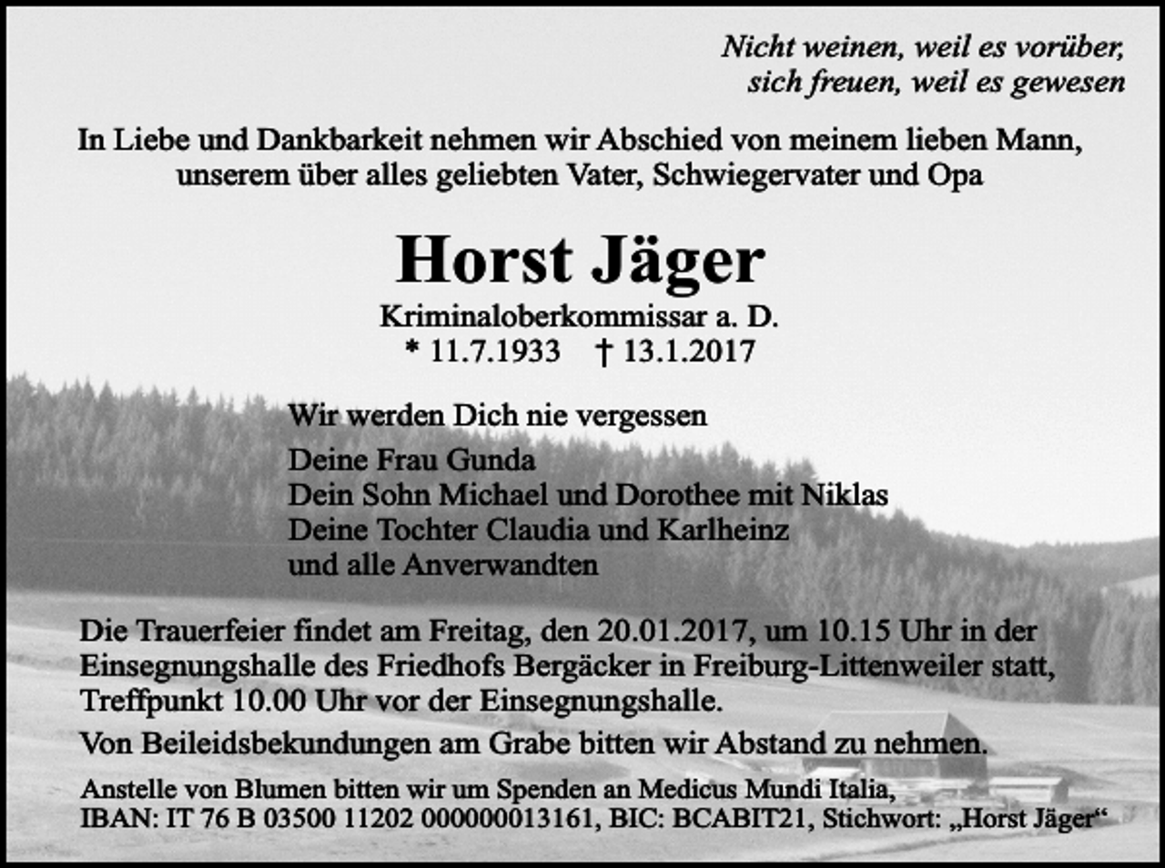 <p>Nicht weinen, weil es vorüber,<br />sich freuen, weil es gewesen<br />In Liebe und Dankbarkeit nehmen wir Abschied von meinem lieben Mann,<br />unserem über alles geliebten Vater, Schwiegervater und Opa</p><p>Horst Jäger</p><p>Kriminaloberkommissar a. D.<br />* 11.7.1933 † 13.1.2017<br />Wir werden Dich nie vergessen<br />Deine Frau Gunda<br />Dein Sohn Michael und Dorothee mit Niklas<br />Deine Tochter Claudia und Karlheinz<br />und alle Anverwandten<br />Die Trauerfeier findet am Freitag, den 20.01.2017, um 10.15 Uhr in der<br />Einsegnungshalle des Friedhofs Bergäcker in Freiburg-Littenweiler statt,<br />Treffpunkt 10.00 Uhr vor der Einsegnungshalle.<br />Von Beileidsbekundungen am Grabe bitten wir Abstand zu nehmen.<br />Anstelle von Blumen bitten wir um Spenden an Medicus Mundi Italia,<br />IBAN: IT 76 B 03500 11202 000000013161, BIC: BCABIT21, Stichwort: „Horst Jäger“</p>